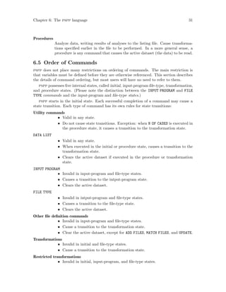 Chapter 6: The pspp language 31
Procedures
Analyze data, writing results of analyses to the listing file. Cause transforma-
tions specified earlier in the file to be performed. In a more general sense, a
procedure is any command that causes the active dataset (the data) to be read.
6.5 Order of Commands
pspp does not place many restrictions on ordering of commands. The main restriction is
that variables must be defined before they are otherwise referenced. This section describes
the details of command ordering, but most users will have no need to refer to them.
pspp possesses five internal states, called initial, input-program file-type, transformation,
and procedure states. (Please note the distinction between the INPUT PROGRAM and FILE
TYPE commands and the input-program and file-type states.)
pspp starts in the initial state. Each successful completion of a command may cause a
state transition. Each type of command has its own rules for state transitions:
Utility commands
• Valid in any state.
• Do not cause state transitions. Exception: when N OF CASES is executed in
the procedure state, it causes a transition to the transformation state.
DATA LIST
• Valid in any state.
• When executed in the initial or procedure state, causes a transition to the
transformation state.
• Clears the active dataset if executed in the procedure or transformation
state.
INPUT PROGRAM
• Invalid in input-program and file-type states.
• Causes a transition to the intput-program state.
• Clears the active dataset.
FILE TYPE
• Invalid in intput-program and file-type states.
• Causes a transition to the file-type state.
• Clears the active dataset.
Other file definition commands
• Invalid in input-program and file-type states.
• Cause a transition to the transformation state.
• Clear the active dataset, except for ADD FILES, MATCH FILES, and UPDATE.
Transformations
• Invalid in initial and file-type states.
• Cause a transition to the transformation state.
Restricted transformations
• Invalid in initial, input-program, and file-type states.
 