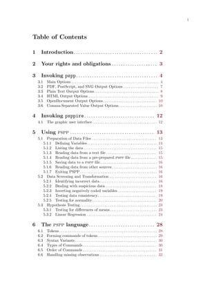 i
Table of Contents
1 Introduction. . . . . . . . . . . . . . . . . . . . . . . . . . . . . . . . . . . . . 2
2 Your rights and obligations . . . . . . . . . . . . . . . . . . . . 3
3 Invoking pspp. . . . . . . . . . . . . . . . . . . . . . . . . . . . . . . . . . . . 4
3.1 Main Options . . . . . . . . . . . . . . . . . . . . . . . . . . . . . . . . . . . . . . . . . . . . . . . . . . 4
3.2 PDF, PostScript, and SVG Output Options . . . . . . . . . . . . . . . . . . . . 7
3.3 Plain Text Output Options. . . . . . . . . . . . . . . . . . . . . . . . . . . . . . . . . . . . . 8
3.4 HTML Output Options . . . . . . . . . . . . . . . . . . . . . . . . . . . . . . . . . . . . . . . . 9
3.5 OpenDocument Output Options. . . . . . . . . . . . . . . . . . . . . . . . . . . . . . . 10
3.6 Comma-Separated Value Output Options. . . . . . . . . . . . . . . . . . . . . . 10
4 Invoking psppire. . . . . . . . . . . . . . . . . . . . . . . . . . . . . . . 12
4.1 The graphic user interface. . . . . . . . . . . . . . . . . . . . . . . . . . . . . . . . . . . . . 12
5 Using pspp . . . . . . . . . . . . . . . . . . . . . . . . . . . . . . . . . . . . . 13
5.1 Preparation of Data Files . . . . . . . . . . . . . . . . . . . . . . . . . . . . . . . . . . . . . 13
5.1.1 Defining Variables. . . . . . . . . . . . . . . . . . . . . . . . . . . . . . . . . . . . . . . . 14
5.1.2 Listing the data . . . . . . . . . . . . . . . . . . . . . . . . . . . . . . . . . . . . . . . . . . 15
5.1.3 Reading data from a text file . . . . . . . . . . . . . . . . . . . . . . . . . . . . . 15
5.1.4 Reading data from a pre-prepared pspp file . . . . . . . . . . . . . . . 15
5.1.5 Saving data to a pspp file.. . . . . . . . . . . . . . . . . . . . . . . . . . . . . . . . 16
5.1.6 Reading data from other sources. . . . . . . . . . . . . . . . . . . . . . . . . . 16
5.1.7 Exiting PSPP . . . . . . . . . . . . . . . . . . . . . . . . . . . . . . . . . . . . . . . . . . . . 16
5.2 Data Screening and Transformation . . . . . . . . . . . . . . . . . . . . . . . . . . . 16
5.2.1 Identifying incorrect data. . . . . . . . . . . . . . . . . . . . . . . . . . . . . . . . . 16
5.2.2 Dealing with suspicious data . . . . . . . . . . . . . . . . . . . . . . . . . . . . . 18
5.2.3 Inverting negatively coded variables . . . . . . . . . . . . . . . . . . . . . . 19
5.2.4 Testing data consistency. . . . . . . . . . . . . . . . . . . . . . . . . . . . . . . . . . 19
5.2.5 Testing for normality . . . . . . . . . . . . . . . . . . . . . . . . . . . . . . . . . . . . . 20
5.3 Hypothesis Testing. . . . . . . . . . . . . . . . . . . . . . . . . . . . . . . . . . . . . . . . . . . . 23
5.3.1 Testing for differences of means. . . . . . . . . . . . . . . . . . . . . . . . . . . 23
5.3.2 Linear Regression . . . . . . . . . . . . . . . . . . . . . . . . . . . . . . . . . . . . . . . . 24
6 The pspp language. . . . . . . . . . . . . . . . . . . . . . . . . . . . . 28
6.1 Tokens. . . . . . . . . . . . . . . . . . . . . . . . . . . . . . . . . . . . . . . . . . . . . . . . . . . . . . . . 28
6.2 Forming commands of tokens. . . . . . . . . . . . . . . . . . . . . . . . . . . . . . . . . . 29
6.3 Syntax Variants. . . . . . . . . . . . . . . . . . . . . . . . . . . . . . . . . . . . . . . . . . . . . . . 30
6.4 Types of Commands . . . . . . . . . . . . . . . . . . . . . . . . . . . . . . . . . . . . . . . . . . 30
6.5 Order of Commands . . . . . . . . . . . . . . . . . . . . . . . . . . . . . . . . . . . . . . . . . . 31
6.6 Handling missing observations. . . . . . . . . . . . . . . . . . . . . . . . . . . . . . . . . 32
 