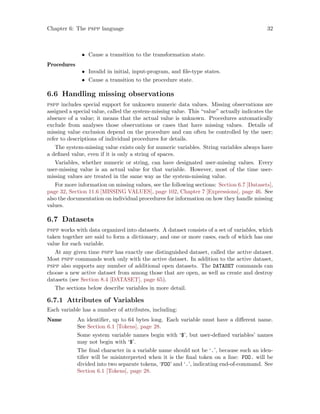 Chapter 6: The pspp language 32
• Cause a transition to the transformation state.
Procedures
• Invalid in initial, input-program, and file-type states.
• Cause a transition to the procedure state.
6.6 Handling missing observations
pspp includes special support for unknown numeric data values. Missing observations are
assigned a special value, called the system-missing value. This “value” actually indicates the
absence of a value; it means that the actual value is unknown. Procedures automatically
exclude from analyses those observations or cases that have missing values. Details of
missing value exclusion depend on the procedure and can often be controlled by the user;
refer to descriptions of individual procedures for details.
The system-missing value exists only for numeric variables. String variables always have
a defined value, even if it is only a string of spaces.
Variables, whether numeric or string, can have designated user-missing values. Every
user-missing value is an actual value for that variable. However, most of the time user-
missing values are treated in the same way as the system-missing value.
For more information on missing values, see the following sections: Section 6.7 [Datasets],
page 32, Section 11.6 [MISSING VALUES], page 102, Chapter 7 [Expressions], page 46. See
also the documentation on individual procedures for information on how they handle missing
values.
6.7 Datasets
pspp works with data organized into datasets. A dataset consists of a set of variables, which
taken together are said to form a dictionary, and one or more cases, each of which has one
value for each variable.
At any given time pspp has exactly one distinguished dataset, called the active dataset.
Most pspp commands work only with the active dataset. In addition to the active dataset,
pspp also supports any number of additional open datasets. The DATASET commands can
choose a new active dataset from among those that are open, as well as create and destroy
datasets (see Section 8.4 [DATASET], page 65).
The sections below describe variables in more detail.
6.7.1 Attributes of Variables
Each variable has a number of attributes, including:
Name An identifier, up to 64 bytes long. Each variable must have a different name.
See Section 6.1 [Tokens], page 28.
Some system variable names begin with ‘$’, but user-defined variables’ names
may not begin with ‘$’.
The final character in a variable name should not be ‘.’, because such an iden-
tifier will be misinterpreted when it is the final token on a line: FOO. will be
divided into two separate tokens, ‘FOO’ and ‘.’, indicating end-of-command. See
Section 6.1 [Tokens], page 28.
 