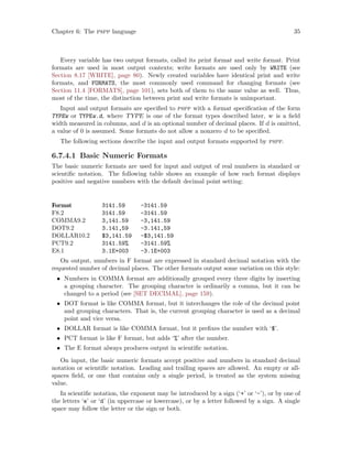 Chapter 6: The pspp language 35
Every variable has two output formats, called its print format and write format. Print
formats are used in most output contexts; write formats are used only by WRITE (see
Section 8.17 [WRITE], page 80). Newly created variables have identical print and write
formats, and FORMATS, the most commonly used command for changing formats (see
Section 11.4 [FORMATS], page 101), sets both of them to the same value as well. Thus,
most of the time, the distinction between print and write formats is unimportant.
Input and output formats are specified to pspp with a format specification of the form
TYPEw or TYPEw.d, where TYPE is one of the format types described later, w is a field
width measured in columns, and d is an optional number of decimal places. If d is omitted,
a value of 0 is assumed. Some formats do not allow a nonzero d to be specified.
The following sections describe the input and output formats supported by pspp.
6.7.4.1 Basic Numeric Formats
The basic numeric formats are used for input and output of real numbers in standard or
scientific notation. The following table shows an example of how each format displays
positive and negative numbers with the default decimal point setting:
Format 3141.59 -3141.59
F8.2 3141.59 -3141.59
COMMA9.2 3,141.59 -3,141.59
DOT9.2 3.141,59 -3.141,59
DOLLAR10.2 $3,141.59 -$3,141.59
PCT9.2 3141.59% -3141.59%
E8.1 3.1E+003 -3.1E+003
On output, numbers in F format are expressed in standard decimal notation with the
requested number of decimal places. The other formats output some variation on this style:
• Numbers in COMMA format are additionally grouped every three digits by inserting
a grouping character. The grouping character is ordinarily a comma, but it can be
changed to a period (see [SET DECIMAL], page 159).
• DOT format is like COMMA format, but it interchanges the role of the decimal point
and grouping characters. That is, the current grouping character is used as a decimal
point and vice versa.
• DOLLAR format is like COMMA format, but it prefixes the number with ‘$’.
• PCT format is like F format, but adds ‘%’ after the number.
• The E format always produces output in scientific notation.
On input, the basic numeric formats accept positive and numbers in standard decimal
notation or scientific notation. Leading and trailing spaces are allowed. An empty or all-
spaces field, or one that contains only a single period, is treated as the system missing
value.
In scientific notation, the exponent may be introduced by a sign (‘+’ or ‘-’), or by one of
the letters ‘e’ or ‘d’ (in uppercase or lowercase), or by a letter followed by a sign. A single
space may follow the letter or the sign or both.
 