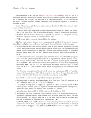 Chapter 6: The pspp language 36
On fixed-format DATA LIST (see Section 8.5.1 [DATA LIST FIXED], page 66) and in a
few other contexts, decimals are implied when the field does not contain a decimal point.
In F6.5 format, for example, the field 314159 is taken as the value 3.14159 with implied
decimals. Decimals are never implied if an explicit decimal point is present or if scientific
notation is used.
E and F formats accept the basic syntax already described. The other formats allow
some additional variations:
• COMMA, DOLLAR, and DOT formats ignore grouping characters within the integer
part of the input field. The identity of the grouping character depends on the format.
• DOLLAR format allows a dollar sign to precede the number. In a negative number,
the dollar sign may precede or follow the minus sign.
• PCT format allows a percent sign to follow the number.
All of the basic number formats have a maximum field width of 40 and accept no more
than 16 decimal places, on both input and output. Some additional restrictions apply:
• As input formats, the basic numeric formats allow no more decimal places than the field
width. As output formats, the field width must be greater than the number of decimal
places; that is, large enough to allow for a decimal point and the number of requested
decimal places. DOLLAR and PCT formats must allow an additional column for ‘$’
or ‘%’.
• The default output format for a given input format increases the field width enough to
make room for optional input characters. If an input format calls for decimal places,
the width is increased by 1 to make room for an implied decimal point. COMMA,
DOT, and DOLLAR formats also increase the output width to make room for grouping
characters. DOLLAR and PCT further increase the output field width by 1 to make
room for ‘$’ or ‘%’. The increased output width is capped at 40, the maximum field
width.
• The E format is exceptional. For output, E format has a minimum width of 7 plus the
number of decimal places. The default output format for an E input format is an E
format with at least 3 decimal places and thus a minimum width of 10.
More details of basic numeric output formatting are given below:
• Output rounds to nearest, with ties rounded away from zero. Thus, 2.5 is output as 3
in F1.0 format, and -1.125 as -1.13 in F5.1 format.
• The system-missing value is output as a period in a field of spaces, placed in the
decimal point’s position, or in the rightmost column if no decimal places are requested.
A period is used even if the decimal point character is a comma.
• A number that does not fill its field is right-justified within the field.
• A number is too large for its field causes decimal places to be dropped to make room.
If dropping decimals does not make enough room, scientific notation is used if the field
is wide enough. If a number does not fit in the field, even in scientific notation, the
overflow is indicated by filling the field with asterisks (‘*’).
• COMMA, DOT, and DOLLAR formats insert grouping characters only if space is
available for all of them. Grouping characters are never inserted when all decimal
places must be dropped. Thus, 1234.56 in COMMA5.2 format is output as ‘ 1235’
 