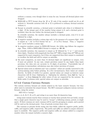 Chapter 6: The pspp language 37
without a comma, even though there is room for one, because all decimal places were
dropped.
• DOLLAR or PCT format drop the ‘$’ or ‘%’ only if the number would not fit at all
without it. Scientific notation with ‘$’ or ‘%’ is preferred to ordinary decimal notation
without it.
• Except in scientific notation, a decimal point is included only when it is followed by
a digit. If the integer part of the number being output is 0, and a decimal point is
included, then the zero before the decimal point is dropped.
In scientific notation, the number always includes a decimal point, even if it is not
followed by a digit.
• A negative number includes a minus sign only in the presence of a nonzero digit: -0.01
is output as ‘-.01’ in F4.2 format but as ‘ .0’ in F4.1 format. Thus, a “negative
zero” never includes a minus sign.
• In negative numbers output in DOLLAR format, the dollar sign follows the negative
sign. Thus, -9.99 in DOLLAR6.2 format is output as -$9.99.
• In scientific notation, the exponent is output as ‘E’ followed by ‘+’ or ‘-’ and exactly
three digits. Numbers with magnitude less than 10**-999 or larger than 10**999 are not
supported by most computers, but if they are supported then their output is considered
to overflow the field and will be output as asterisks.
• On most computers, no more than 15 decimal digits are significant in output, even
if more are printed. In any case, output precision cannot be any higher than input
precision; few data sets are accurate to 15 digits of precision. Unavoidable loss of
precision in intermediate calculations may also reduce precision of output.
• Special values such as infinities and “not a number” values are usually converted to the
system-missing value before printing. In a few circumstances, these values are output
directly. In fields of width 3 or greater, special values are output as however many
characters will fit from +Infinity or -Infinity for infinities, from NaN for “not a
number,” or from Unknown for other values (if any are supported by the system). In
fields under 3 columns wide, special values are output as asterisks.
6.7.4.2 Custom Currency Formats
The custom currency formats are closely related to the basic numeric formats, but they
allow users to customize the output format. The SET command configures custom currency
formats, using the syntax
SET CCx=string.
where x is A, B, C, D, or E, and string is no more than 16 characters long.
string must contain exactly three commas or exactly three periods (but not both), except
that a single quote character may be used to “escape” a following comma, period, or single
quote. If three commas are used, commas will be used for grouping in output, and a period
will be used as the decimal point. Uses of periods reverses these roles.
The commas or periods divide string into four fields, called the negative prefix, prefix,
suffix, and negative suffix, respectively. The prefix and suffix are added to output whenever
space is available. The negative prefix and negative suffix are always added to a negative
number when the output includes a nonzero digit.
 