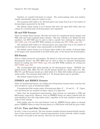 Chapter 6: The pspp language 40
Numbers are rounded downward on output. The system-missing value and numbers
outside representable range are output as zero.
The maximum field width is 16. Decimal places may range from 0 up to the number of
decimal digits represented by the field.
The default output format is an F format with twice the input field width, plus one
column for a decimal point (if decimal places were requested).
IB and PIB Formats
These are integer binary formats. IB reads and writes 2’s complement binary integers, and
PIB reads and writes unsigned binary integers. The byte ordering is by default the host
machine’s, but SET RIB may be used to select a specific byte ordering for reading (see
[SET RIB], page 159) and SET WIB, similarly, for writing (see [SET WIB], page 162).
The maximum field width is 8. Decimal places may range from 0 up to the number of
decimal digits in the largest value representable in the field width.
The default output format is an F format whose width is the number of decimal digits
in the largest value representable in the field width, plus 1 if the format has decimal places.
RB Format
This is a binary format for real numbers. By default it reads and writes the host machine’s
floating-point format, but SET RRB may be used to select an alternate floating-point
format for reading (see [SET RRB], page 160) and SET WRB, similarly, for writing (see
[SET WRB], page 162).
The recommended field width depends on the floating-point format. NATIVE (the
default format), IDL, IDB, VD, VG, and ZL formats should use a field width of 8. ISL,
ISB, VF, and ZS formats should use a field width of 4. Other field widths will not produce
useful results. The maximum field width is 8. No decimal places may be specified.
The default output format is F8.2.
PIBHEX and RBHEX Formats
These are hexadecimal formats, for reading and writing binary formats where each byte has
been recoded as a pair of hexadecimal digits.
A hexadecimal field consists solely of hexadecimal digits ‘0’. . .‘9’ and ‘A’. . .‘F’. Upper-
case and lowercase are accepted on input; output is in uppercase.
Other than the hexadecimal representation, these formats are equivalent to PIB and
RB formats, respectively. However, bytes in PIBHEX format are always ordered with the
most-significant byte first (big-endian order), regardless of the host machine’s native byte
order or pspp settings.
Field widths must be even and between 2 and 16. RBHEX format allows no decimal
places; PIBHEX allows as many decimal places as a PIB format with half the given width.
6.7.4.5 Time and Date Formats
In pspp, a time is an interval. The time formats translate between human-friendly descrip-
tions of time intervals and pspp’s internal representation of time intervals, which is simply
the number of seconds in the interval. pspp has two time formats:
 
