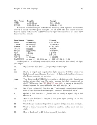 Chapter 6: The pspp language 41
Time Format Template Example
TIME hh:MM:SS.ss 04:31:17.01
DTIME DD HH:MM:SS.ss 00 04:31:17.01
A date is a moment in the past or the future. Internally, pspp represents a date as the
number of seconds since the epoch, midnight, Oct. 14, 1582. The date formats translate
between human-readable dates and pspp’s numeric representation of dates and times. pspp
has several date formats:
Date Format Template Example
DATE dd-mmm-yyyy 01-OCT-1978
ADATE mm/dd/yyyy 10/01/1978
EDATE dd.mm.yyyy 01.10.1978
JDATE yyyyjjj 1978274
SDATE yyyy/mm/dd 1978/10/01
QYR q Q yyyy 3 Q 1978
MOYR mmm yyyy OCT 1978
WKYR ww WK yyyy 40 WK 1978
DATETIME dd-mmm-yyyy HH:MM:SS.ss 01-OCT-1978 04:31:17.01
The templates in the preceding tables describe how the time and date formats are input
and output:
dd Day of month, from 1 to 31. Always output as two digits.
mm
mmm Month. In output, mm is output as two digits, mmm as the first three letters of an
English month name (January, February, . . .). In input, both of these formats,
plus Roman numerals, are accepted.
yyyy Year. In output, DATETIME always produces a 4-digit year; other formats can
produce a 2- or 4-digit year. The century assumed for 2-digit years depends on
the EPOCH setting (see [SET EPOCH], page 159). In output, a year outside
the epoch causes the whole field to be filled with asterisks (‘*’).
jjj Day of year (Julian day), from 1 to 366. This is exactly three digits giving the
count of days from the start of the year. January 1 is considered day 1.
q Quarter of year, from 1 to 4. Quarters start on January 1, April 1, July 1, and
October 1.
ww Week of year, from 1 to 53. Output as exactly two digits. January 1 is the first
day of week 1.
DD Count of days, which may be positive or negative. Output as at least two digits.
hh Count of hours, which may be positive or negative. Output as at least two
digits.
HH Hour of day, from 0 to 23. Output as exactly two digits.
 