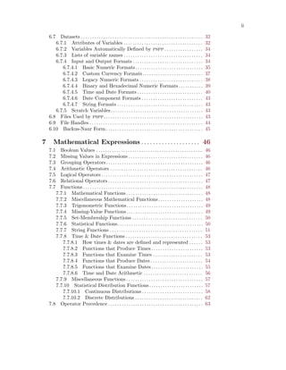 ii
6.7 Datasets . . . . . . . . . . . . . . . . . . . . . . . . . . . . . . . . . . . . . . . . . . . . . . . . . . . . . . 32
6.7.1 Attributes of Variables . . . . . . . . . . . . . . . . . . . . . . . . . . . . . . . . . . . 32
6.7.2 Variables Automatically Defined by pspp . . . . . . . . . . . . . . . . . 34
6.7.3 Lists of variable names . . . . . . . . . . . . . . . . . . . . . . . . . . . . . . . . . . . 34
6.7.4 Input and Output Formats . . . . . . . . . . . . . . . . . . . . . . . . . . . . . . . 34
6.7.4.1 Basic Numeric Formats. . . . . . . . . . . . . . . . . . . . . . . . . . . . . . 35
6.7.4.2 Custom Currency Formats. . . . . . . . . . . . . . . . . . . . . . . . . . . 37
6.7.4.3 Legacy Numeric Formats . . . . . . . . . . . . . . . . . . . . . . . . . . . . 38
6.7.4.4 Binary and Hexadecimal Numeric Formats. . . . . . . . . . . 39
6.7.4.5 Time and Date Formats . . . . . . . . . . . . . . . . . . . . . . . . . . . . . 40
6.7.4.6 Date Component Formats . . . . . . . . . . . . . . . . . . . . . . . . . . . 43
6.7.4.7 String Formats . . . . . . . . . . . . . . . . . . . . . . . . . . . . . . . . . . . . . . 43
6.7.5 Scratch Variables. . . . . . . . . . . . . . . . . . . . . . . . . . . . . . . . . . . . . . . . . 43
6.8 Files Used by pspp. . . . . . . . . . . . . . . . . . . . . . . . . . . . . . . . . . . . . . . . . . . . 43
6.9 File Handles . . . . . . . . . . . . . . . . . . . . . . . . . . . . . . . . . . . . . . . . . . . . . . . . . . 44
6.10 Backus-Naur Form . . . . . . . . . . . . . . . . . . . . . . . . . . . . . . . . . . . . . . . . . . . 45
7 Mathematical Expressions . . . . . . . . . . . . . . . . . . . . 46
7.1 Boolean Values . . . . . . . . . . . . . . . . . . . . . . . . . . . . . . . . . . . . . . . . . . . . . . . 46
7.2 Missing Values in Expressions . . . . . . . . . . . . . . . . . . . . . . . . . . . . . . . . . 46
7.3 Grouping Operators. . . . . . . . . . . . . . . . . . . . . . . . . . . . . . . . . . . . . . . . . . . 46
7.4 Arithmetic Operators . . . . . . . . . . . . . . . . . . . . . . . . . . . . . . . . . . . . . . . . . 46
7.5 Logical Operators . . . . . . . . . . . . . . . . . . . . . . . . . . . . . . . . . . . . . . . . . . . . . 47
7.6 Relational Operators . . . . . . . . . . . . . . . . . . . . . . . . . . . . . . . . . . . . . . . . . . 47
7.7 Functions . . . . . . . . . . . . . . . . . . . . . . . . . . . . . . . . . . . . . . . . . . . . . . . . . . . . . 48
7.7.1 Mathematical Functions . . . . . . . . . . . . . . . . . . . . . . . . . . . . . . . . . . 48
7.7.2 Miscellaneous Mathematical Functions. . . . . . . . . . . . . . . . . . . . 48
7.7.3 Trigonometric Functions. . . . . . . . . . . . . . . . . . . . . . . . . . . . . . . . . . 49
7.7.4 Missing-Value Functions. . . . . . . . . . . . . . . . . . . . . . . . . . . . . . . . . . 49
7.7.5 Set-Membership Functions . . . . . . . . . . . . . . . . . . . . . . . . . . . . . . . 50
7.7.6 Statistical Functions. . . . . . . . . . . . . . . . . . . . . . . . . . . . . . . . . . . . . . 50
7.7.7 String Functions . . . . . . . . . . . . . . . . . . . . . . . . . . . . . . . . . . . . . . . . . 51
7.7.8 Time & Date Functions . . . . . . . . . . . . . . . . . . . . . . . . . . . . . . . . . . 53
7.7.8.1 How times & dates are defined and represented . . . . . . 53
7.7.8.2 Functions that Produce Times . . . . . . . . . . . . . . . . . . . . . . . 53
7.7.8.3 Functions that Examine Times . . . . . . . . . . . . . . . . . . . . . . 53
7.7.8.4 Functions that Produce Dates . . . . . . . . . . . . . . . . . . . . . . . 54
7.7.8.5 Functions that Examine Dates. . . . . . . . . . . . . . . . . . . . . . . 55
7.7.8.6 Time and Date Arithmetic . . . . . . . . . . . . . . . . . . . . . . . . . . 56
7.7.9 Miscellaneous Functions . . . . . . . . . . . . . . . . . . . . . . . . . . . . . . . . . . 57
7.7.10 Statistical Distribution Functions. . . . . . . . . . . . . . . . . . . . . . . . 57
7.7.10.1 Continuous Distributions . . . . . . . . . . . . . . . . . . . . . . . . . . . 58
7.7.10.2 Discrete Distributions . . . . . . . . . . . . . . . . . . . . . . . . . . . . . . 62
7.8 Operator Precedence . . . . . . . . . . . . . . . . . . . . . . . . . . . . . . . . . . . . . . . . . . 63
 