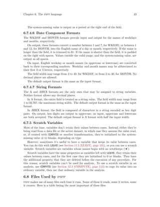 Chapter 6: The pspp language 43
The system-missing value is output as a period at the right end of the field.
6.7.4.6 Date Component Formats
The WKDAY and MONTH formats provide input and output for the names of weekdays
and months, respectively.
On output, these formats convert a number between 1 and 7, for WKDAY, or between 1
and 12, for MONTH, into the English name of a day or month, respectively. If the name is
longer than the field, it is trimmed to fit. If the name is shorter than the field, it is padded
on the right with spaces. Values outside the valid range, and the system-missing value, are
output as all spaces.
On input, English weekday or month names (in uppercase or lowercase) are converted
back to their corresponding numbers. Weekday and month names may be abbreviated to
their first 2 or 3 letters, respectively.
The field width may range from 2 to 40, for WKDAY, or from 3 to 40, for MONTH. No
decimal places are allowed.
The default output format is the same as the input format.
6.7.4.7 String Formats
The A and AHEX formats are the only ones that may be assigned to string variables.
Neither format allows any decimal places.
In A format, the entire field is treated as a string value. The field width may range from
1 to 32,767, the maximum string width. The default output format is the same as the input
format.
In AHEX format, the field is composed of characters in a string encoded as hex digit
pairs. On output, hex digits are output in uppercase; on input, uppercase and lowercase
are both accepted. The default output format is A format with half the input width.
6.7.5 Scratch Variables
Most of the time, variables don’t retain their values between cases. Instead, either they’re
being read from a data file or the active dataset, in which case they assume the value read,
or, if created with COMPUTE or another transformation, they’re initialized to the system-
missing value or to blanks, depending on type.
However, sometimes it’s useful to have a variable that keeps its value between cases.
You can do this with LEAVE (see Section 11.5 [LEAVE], page 101), or you can use a scratch
variable. Scratch variables are variables whose names begin with an octothorpe (‘#’).
Scratch variables have the same properties as variables left with LEAVE: they retain their
values between cases, and for the first case they are initialized to 0 or blanks. They have
the additional property that they are deleted before the execution of any procedure. For
this reason, scratch variables can’t be used for analysis. To use a scratch variable in an
analysis, use COMPUTE (see Section 12.3 [COMPUTE], page 113) to copy its value into an
ordinary variable, then use that ordinary variable in the analysis.
6.8 Files Used by pspp
pspp makes use of many files each time it runs. Some of these it reads, some it writes, some
it creates. Here is a table listing the most important of these files:
 