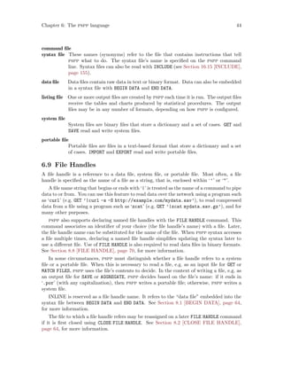 Chapter 6: The pspp language 44
command file
syntax file These names (synonyms) refer to the file that contains instructions that tell
pspp what to do. The syntax file’s name is specified on the pspp command
line. Syntax files can also be read with INCLUDE (see Section 16.15 [INCLUDE],
page 155).
data file Data files contain raw data in text or binary format. Data can also be embedded
in a syntax file with BEGIN DATA and END DATA.
listing file One or more output files are created by pspp each time it is run. The output files
receive the tables and charts produced by statistical procedures. The output
files may be in any number of formats, depending on how pspp is configured.
system file
System files are binary files that store a dictionary and a set of cases. GET and
SAVE read and write system files.
portable file
Portable files are files in a text-based format that store a dictionary and a set
of cases. IMPORT and EXPORT read and write portable files.
6.9 File Handles
A file handle is a reference to a data file, system file, or portable file. Most often, a file
handle is specified as the name of a file as a string, that is, enclosed within ‘’’ or ‘’.
A file name string that begins or ends with ‘|’ is treated as the name of a command to pipe
data to or from. You can use this feature to read data over the network using a program such
as ‘curl’ (e.g. GET ’|curl -s -S http://example.com/mydata.sav’), to read compressed
data from a file using a program such as ‘zcat’ (e.g. GET ’|zcat mydata.sav.gz’), and for
many other purposes.
pspp also supports declaring named file handles with the FILE HANDLE command. This
command associates an identifier of your choice (the file handle’s name) with a file. Later,
the file handle name can be substituted for the name of the file. When pspp syntax accesses
a file multiple times, declaring a named file handle simplifies updating the syntax later to
use a different file. Use of FILE HANDLE is also required to read data files in binary formats.
See Section 8.8 [FILE HANDLE], page 70, for more information.
In some circumstances, pspp must distinguish whether a file handle refers to a system
file or a portable file. When this is necessary to read a file, e.g. as an input file for GET or
MATCH FILES, pspp uses the file’s contents to decide. In the context of writing a file, e.g. as
an output file for SAVE or AGGREGATE, pspp decides based on the file’s name: if it ends in
‘.por’ (with any capitalization), then pspp writes a portable file; otherwise, pspp writes a
system file.
INLINE is reserved as a file handle name. It refers to the “data file” embedded into the
syntax file between BEGIN DATA and END DATA. See Section 8.1 [BEGIN DATA], page 64,
for more information.
The file to which a file handle refers may be reassigned on a later FILE HANDLE command
if it is first closed using CLOSE FILE HANDLE. See Section 8.2 [CLOSE FILE HANDLE],
page 64, for more information.
 