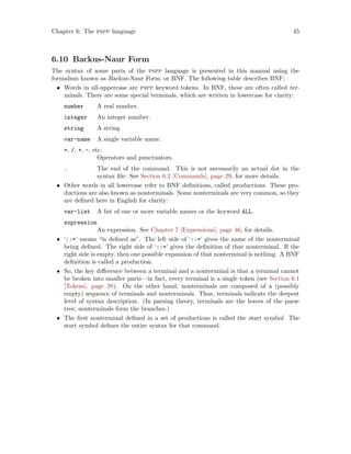 Chapter 6: The pspp language 45
6.10 Backus-Naur Form
The syntax of some parts of the pspp language is presented in this manual using the
formalism known as Backus-Naur Form, or BNF. The following table describes BNF:
• Words in all-uppercase are pspp keyword tokens. In BNF, these are often called ter-
minals. There are some special terminals, which are written in lowercase for clarity:
number A real number.
integer An integer number.
string A string.
var-name A single variable name.
=, /, +, -, etc.
Operators and punctuators.
. The end of the command. This is not necessarily an actual dot in the
syntax file: See Section 6.2 [Commands], page 29, for more details.
• Other words in all lowercase refer to BNF definitions, called productions. These pro-
ductions are also known as nonterminals. Some nonterminals are very common, so they
are defined here in English for clarity:
var-list A list of one or more variable names or the keyword ALL.
expression
An expression. See Chapter 7 [Expressions], page 46, for details.
• ‘::=’ means “is defined as”. The left side of ‘::=’ gives the name of the nonterminal
being defined. The right side of ‘::=’ gives the definition of that nonterminal. If the
right side is empty, then one possible expansion of that nonterminal is nothing. A BNF
definition is called a production.
• So, the key difference between a terminal and a nonterminal is that a terminal cannot
be broken into smaller parts—in fact, every terminal is a single token (see Section 6.1
[Tokens], page 28). On the other hand, nonterminals are composed of a (possibly
empty) sequence of terminals and nonterminals. Thus, terminals indicate the deepest
level of syntax description. (In parsing theory, terminals are the leaves of the parse
tree; nonterminals form the branches.)
• The first nonterminal defined in a set of productions is called the start symbol. The
start symbol defines the entire syntax for that command.
 