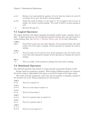 Chapter 7: Mathematical Expressions 47
a / b Divides a by b and yields the quotient. If a is 0, then the result is 0, even if b
is missing. If b is zero, the result is system-missing.
a ** b Yields the result of raising a to the power b. If a is negative and b is not an
integer, the result is system-missing. The result of 0**0 is system-missing as
well.
- a Reverses the sign of a.
7.5 Logical Operators
The logical operators take logical operands and produce logical results, meaning “true or
false.” Logical operators are not true Boolean operators because they may also result in a
system-missing value. See Section 7.1 [Boolean Values], page 46, for more information.
a AND b
a  b True if both a and b are true, false otherwise. If one operand is false, the result
is false even if the other is missing. If both operands are missing, the result is
missing.
a OR b
a | b True if at least one of a and b is true. If one operand is true, the result is true
even if the other operand is missing. If both operands are missing, the result is
missing.
NOT a
~ a True if a is false. If the operand is missing, then the result is missing.
7.6 Relational Operators
The relational operators take numeric or string operands and produce Boolean results.
Strings cannot be compared to numbers. When strings of different lengths are compared,
the shorter string is right-padded with spaces to match the length of the longer string.
The results of string comparisons, other than tests for equality or inequality, depend on
the character set in use. String comparisons are case-sensitive.
a EQ b
a = b True if a is equal to b.
a LE b
a = b True if a is less than or equal to b.
a LT b
a  b True if a is less than b.
a GE b
a = b True if a is greater than or equal to b.
a GT b
a  b True if a is greater than b.
a NE b
a ~= b
a  b True if a is not equal to b.
 