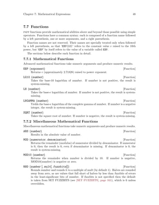Chapter 7: Mathematical Expressions 48
7.7 Functions
pspp functions provide mathematical abilities above and beyond those possible using simple
operators. Functions have a common syntax: each is composed of a function name followed
by a left parenthesis, one or more arguments, and a right parenthesis.
Function names are not reserved. Their names are specially treated only when followed
by a left parenthesis, so that ‘EXP(10)’ refers to the constant value e raised to the 10th
power, but ‘EXP’ by itself refers to the value of a variable called EXP.
The sections below describe each function in detail.
7.7.1 Mathematical Functions
Advanced mathematical functions take numeric arguments and produce numeric results.
[Function]EXP (exponent)
Returns e (approximately 2.71828) raised to power exponent.
[Function]LG10 (number)
Takes the base-10 logarithm of number. If number is not positive, the result is
system-missing.
[Function]LN (number)
Takes the base-e logarithm of number. If number is not positive, the result is system-
missing.
[Function]LNGAMMA (number)
Yields the base-e logarithm of the complete gamma of number. If number is a negative
integer, the result is system-missing.
[Function]SQRT (number)
Takes the square root of number. If number is negative, the result is system-missing.
7.7.2 Miscellaneous Mathematical Functions
Miscellaneous mathematical functions take numeric arguments and produce numeric results.
[Function]ABS (number)
Results in the absolute value of number.
[Function]MOD (numerator, denominator)
Returns the remainder (modulus) of numerator divided by denominator. If numerator
is 0, then the result is 0, even if denominator is missing. If denominator is 0, the
result is system-missing.
[Function]MOD10 (number)
Returns the remainder when number is divided by 10. If number is negative,
MOD10(number) is negative or zero.
[Function]RND (number [, mult[, fuzzbits]])
Rounds number and rounds it to a multiple of mult (by default 1). Halves are rounded
away from zero, as are values that fall short of halves by less than fuzzbits of errors
in the least-significant bits of number. If fuzzbits is not specified then the default
is taken from SET FUZZBITS (see [SET FUZZBITS], page 161), which is 6 unless
overridden.
 