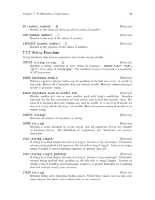 Chapter 7: Mathematical Expressions 51
[Function]SD (number, number[, . . .])
Results in the standard deviation of the values of number.
[Function]SUM (number, number[, . . .])
Results in the sum of the values of number.
[Function]VARIANCE (number, number[, . . .])
Results in the variance of the values of number.
7.7.7 String Functions
String functions take various arguments and return various results.
[Function]CONCAT (string, string[, . . .])
Returns a string consisting of each string in sequence. CONCAT(abc, def,
ghi) has a value of abcdefghi. The resultant string is truncated to a maximum
of 255 characters.
[Function]INDEX (haystack, needle)
Returns a positive integer indicating the position of the first occurrence of needle in
haystack. Returns 0 if haystack does not contain needle. Returns system-missing if
needle is an empty string.
[Function]INDEX (haystack, needles, needle_len)
Divides needles into one or more needles, each with length needle len. Searches
haystack for the first occurrence of each needle, and returns the smallest value. Re-
turns 0 if haystack does not contain any part in needle. It is an error if needle len
does not evenly divide the length of needles. Returns system-missing if needles is an
empty string.
[Function]LENGTH (string)
Returns the number of characters in string.
[Function]LOWER (string)
Returns a string identical to string except that all uppercase letters are changed
to lowercase letters. The definitions of “uppercase” and “lowercase” are system-
dependent.
[Function]LPAD (string, length)
If string is at least length characters in length, returns string unchanged. Otherwise,
returns string padded with spaces on the left side to length length. Returns an empty
string if length is system-missing, negative, or greater than 255.
[Function]LPAD (string, length, padding)
If string is at least length characters in length, returns string unchanged. Otherwise,
returns string padded with padding on the left side to length length. Returns an
empty string if length is system-missing, negative, or greater than 255, or if padding
does not contain exactly one character.
[Function]LTRIM (string)
Returns string, after removing leading spaces. Other white space, such as tabs, car-
riage returns, line feeds, and vertical tabs, is not removed.
 