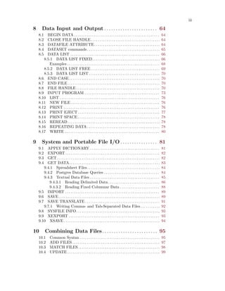 iii
8 Data Input and Output . . . . . . . . . . . . . . . . . . . . . . . 64
8.1 BEGIN DATA . . . . . . . . . . . . . . . . . . . . . . . . . . . . . . . . . . . . . . . . . . . . . . . . 64
8.2 CLOSE FILE HANDLE. . . . . . . . . . . . . . . . . . . . . . . . . . . . . . . . . . . . . . . 64
8.3 DATAFILE ATTRIBUTE. . . . . . . . . . . . . . . . . . . . . . . . . . . . . . . . . . . . . 64
8.4 DATASET commands. . . . . . . . . . . . . . . . . . . . . . . . . . . . . . . . . . . . . . . . . 65
8.5 DATA LIST . . . . . . . . . . . . . . . . . . . . . . . . . . . . . . . . . . . . . . . . . . . . . . . . . . 66
8.5.1 DATA LIST FIXED. . . . . . . . . . . . . . . . . . . . . . . . . . . . . . . . . . . . . . 66
Examples . . . . . . . . . . . . . . . . . . . . . . . . . . . . . . . . . . . . . . . . . . . . . . . . . . . . 68
8.5.2 DATA LIST FREE. . . . . . . . . . . . . . . . . . . . . . . . . . . . . . . . . . . . . . . 69
8.5.3 DATA LIST LIST. . . . . . . . . . . . . . . . . . . . . . . . . . . . . . . . . . . . . . . . 70
8.6 END CASE. . . . . . . . . . . . . . . . . . . . . . . . . . . . . . . . . . . . . . . . . . . . . . . . . . . 70
8.7 END FILE. . . . . . . . . . . . . . . . . . . . . . . . . . . . . . . . . . . . . . . . . . . . . . . . . . . . 70
8.8 FILE HANDLE . . . . . . . . . . . . . . . . . . . . . . . . . . . . . . . . . . . . . . . . . . . . . . . 70
8.9 INPUT PROGRAM . . . . . . . . . . . . . . . . . . . . . . . . . . . . . . . . . . . . . . . . . . 73
8.10 LIST . . . . . . . . . . . . . . . . . . . . . . . . . . . . . . . . . . . . . . . . . . . . . . . . . . . . . . . . 76
8.11 NEW FILE . . . . . . . . . . . . . . . . . . . . . . . . . . . . . . . . . . . . . . . . . . . . . . . . . . 76
8.12 PRINT . . . . . . . . . . . . . . . . . . . . . . . . . . . . . . . . . . . . . . . . . . . . . . . . . . . . . . 76
8.13 PRINT EJECT . . . . . . . . . . . . . . . . . . . . . . . . . . . . . . . . . . . . . . . . . . . . . . 77
8.14 PRINT SPACE . . . . . . . . . . . . . . . . . . . . . . . . . . . . . . . . . . . . . . . . . . . . . . 78
8.15 REREAD. . . . . . . . . . . . . . . . . . . . . . . . . . . . . . . . . . . . . . . . . . . . . . . . . . . . 78
8.16 REPEATING DATA. . . . . . . . . . . . . . . . . . . . . . . . . . . . . . . . . . . . . . . . . 78
8.17 WRITE . . . . . . . . . . . . . . . . . . . . . . . . . . . . . . . . . . . . . . . . . . . . . . . . . . . . . 80
9 System and Portable File I/O . . . . . . . . . . . . . . . . 81
9.1 APPLY DICTIONARY . . . . . . . . . . . . . . . . . . . . . . . . . . . . . . . . . . . . . . . 81
9.2 EXPORT . . . . . . . . . . . . . . . . . . . . . . . . . . . . . . . . . . . . . . . . . . . . . . . . . . . . . 82
9.3 GET. . . . . . . . . . . . . . . . . . . . . . . . . . . . . . . . . . . . . . . . . . . . . . . . . . . . . . . . . . 82
9.4 GET DATA. . . . . . . . . . . . . . . . . . . . . . . . . . . . . . . . . . . . . . . . . . . . . . . . . . . 83
9.4.1 Spreadsheet Files. . . . . . . . . . . . . . . . . . . . . . . . . . . . . . . . . . . . . . . . . 84
9.4.2 Postgres Database Queries . . . . . . . . . . . . . . . . . . . . . . . . . . . . . . . 84
9.4.3 Textual Data Files . . . . . . . . . . . . . . . . . . . . . . . . . . . . . . . . . . . . . . . 85
9.4.3.1 Reading Delimited Data . . . . . . . . . . . . . . . . . . . . . . . . . . . . . 86
9.4.3.2 Reading Fixed Columnar Data . . . . . . . . . . . . . . . . . . . . . . 88
9.5 IMPORT . . . . . . . . . . . . . . . . . . . . . . . . . . . . . . . . . . . . . . . . . . . . . . . . . . . . . 89
9.6 SAVE. . . . . . . . . . . . . . . . . . . . . . . . . . . . . . . . . . . . . . . . . . . . . . . . . . . . . . . . . 89
9.7 SAVE TRANSLATE . . . . . . . . . . . . . . . . . . . . . . . . . . . . . . . . . . . . . . . . . . 91
9.7.1 Writing Comma- and Tab-Separated Data Files. . . . . . . . . . . 92
9.8 SYSFILE INFO. . . . . . . . . . . . . . . . . . . . . . . . . . . . . . . . . . . . . . . . . . . . . . . 93
9.9 XEXPORT . . . . . . . . . . . . . . . . . . . . . . . . . . . . . . . . . . . . . . . . . . . . . . . . . . . 93
9.10 XSAVE . . . . . . . . . . . . . . . . . . . . . . . . . . . . . . . . . . . . . . . . . . . . . . . . . . . . . . 94
10 Combining Data Files. . . . . . . . . . . . . . . . . . . . . . . . 95
10.1 Common Syntax . . . . . . . . . . . . . . . . . . . . . . . . . . . . . . . . . . . . . . . . . . . . . 95
10.2 ADD FILES . . . . . . . . . . . . . . . . . . . . . . . . . . . . . . . . . . . . . . . . . . . . . . . . . 97
10.3 MATCH FILES. . . . . . . . . . . . . . . . . . . . . . . . . . . . . . . . . . . . . . . . . . . . . . 98
10.4 UPDATE . . . . . . . . . . . . . . . . . . . . . . . . . . . . . . . . . . . . . . . . . . . . . . . . . . . . 99
 