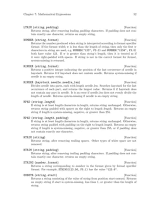 Chapter 7: Mathematical Expressions 52
[Function]LTRIM (string, padding)
Returns string, after removing leading padding characters. If padding does not con-
tain exactly one character, returns an empty string.
[Function]NUMBER (string, format)
Returns the number produced when string is interpreted according to format specifier
format. If the format width w is less than the length of string, then only the first w
characters in string are used, e.g. NUMBER(123, F3.0) and NUMBER(1234, F3.0)
both have value 123. If w is greater than string’s length, then it is treated as if
it were right-padded with spaces. If string is not in the correct format for format,
system-missing is returned.
[Function]RINDEX (string, format)
Returns a positive integer indicating the position of the last occurrence of needle in
haystack. Returns 0 if haystack does not contain needle. Returns system-missing if
needle is an empty string.
[Function]RINDEX (haystack, needle, needle_len)
Divides needle into parts, each with length needle len. Searches haystack for the last
occurrence of each part, and returns the largest value. Returns 0 if haystack does
not contain any part in needle. It is an error if needle len does not evenly divide the
length of needle. Returns system-missing if needle is an empty string.
[Function]RPAD (string, length)
If string is at least length characters in length, returns string unchanged. Otherwise,
returns string padded with spaces on the right to length length. Returns an empty
string if length is system-missing, negative, or greater than 255.
[Function]RPAD (string, length, padding)
If string is at least length characters in length, returns string unchanged. Otherwise,
returns string padded with padding on the right to length length. Returns an empty
string if length is system-missing, negative, or greater than 255, or if padding does
not contain exactly one character.
[Function]RTRIM (string)
Returns string, after removing trailing spaces. Other types of white space are not
removed.
[Function]RTRIM (string, padding)
Returns string, after removing trailing padding characters. If padding does not con-
tain exactly one character, returns an empty string.
[Function]STRING (number, format)
Returns a string corresponding to number in the format given by format specifier
format. For example, STRING(123.56, F5.1) has the value 123.6.
[Function]SUBSTR (string, start)
Returns a string consisting of the value of string from position start onward. Returns
an empty string if start is system-missing, less than 1, or greater than the length of
string.
 