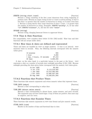Chapter 7: Mathematical Expressions 53
[Function]SUBSTR (string, start, count)
Returns a string consisting of the first count characters from string beginning at
position start. Returns an empty string if start or count is system-missing, if start is
less than 1 or greater than the number of characters in string, or if count is less than
1. Returns a string shorter than count characters if start + count - 1 is greater than
the number of characters in string. Examples: SUBSTR(abcdefg, 3, 2) has value
cd; SUBSTR(nonsense, 4, 10) has the value sense.
[Function]UPCASE (string)
Returns string, changing lowercase letters to uppercase letters.
7.7.8 Time  Date Functions
For compatibility, pspp considers dates before 15 Oct 1582 invalid. Most time and date
functions will not accept earlier dates.
7.7.8.1 How times  dates are defined and represented
Times and dates are handled by pspp as single numbers. A time is an interval. pspp
measures times in seconds. Thus, the following intervals correspond with the numeric
values given:
10 minutes 600
1 hour 3,600
1 day, 3 hours, 10 seconds 97,210
40 days 3,456,000
A date, on the other hand, is a particular instant in the past or the future. pspp
represents a date as a number of seconds since midnight preceding 14 Oct 1582. Because
midnight preceding the dates given below correspond with the numeric pspp dates given:
15 Oct 1582 86,400
4 Jul 1776 6,113,318,400
1 Jan 1900 10,010,390,400
1 Oct 1978 12,495,427,200
24 Aug 1995 13,028,601,600
7.7.8.2 Functions that Produce Times
These functions take numeric arguments and return numeric values that represent times.
[Function]TIME.DAYS (ndays)
Returns a time corresponding to ndays days.
[Function]TIME.HMS (nhours, nmins, nsecs)
Returns a time corresponding to nhours hours, nmins minutes, and nsecs seconds.
The arguments may not have mixed signs: if any of them are positive, then none may
be negative, and vice versa.
7.7.8.3 Functions that Examine Times
These functions take numeric arguments in pspp time format and give numeric results.
[Function]CTIME.DAYS (time)
Results in the number of days and fractional days in time.
 