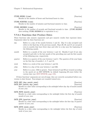 Chapter 7: Mathematical Expressions 54
[Function]CTIME.HOURS (time)
Results in the number of hours and fractional hours in time.
[Function]CTIME.MINUTES (time)
Results in the number of minutes and fractional minutes in time.
[Function]CTIME.SECONDS (time)
Results in the number of seconds and fractional seconds in time. (CTIME.SECONDS
does nothing; CTIME.SECONDS(x) is equivalent to x.)
7.7.8.4 Functions that Produce Dates
These functions take numeric arguments and give numeric results that represent dates.
Arguments taken by these functions are:
day Refers to a day of the month between 1 and 31. Day 0 is also accepted and
refers to the final day of the previous month. Days 29, 30, and 31 are accepted
even in months that have fewer days and refer to a day near the beginning of
the following month.
month Refers to a month of the year between 1 and 12. Months 0 and 13 are also
accepted and refer to the last month of the preceding year and the first month
of the following year, respectively.
quarter Refers to a quarter of the year between 1 and 4. The quarters of the year begin
on the first day of months 1, 4, 7, and 10.
week Refers to a week of the year between 1 and 53.
yday Refers to a day of the year between 1 and 366.
year Refers to a year, 1582 or greater. Years between 0 and 99 are treated according
to the epoch set on SET EPOCH, by default beginning 69 years before the
current date (see [SET EPOCH], page 159).
If these functions’ arguments are out-of-range, they are correctly normalized before con-
version to date format. Non-integers are rounded toward zero.
[Function]DATE.DMY (day, month, year)
[Function]DATE.MDY (month, day, year)
Results in a date value corresponding to the midnight before day day of month month
of year year.
[Function]DATE.MOYR (month, year)
Results in a date value corresponding to the midnight before the first day of month
month of year year.
[Function]DATE.QYR (quarter, year)
Results in a date value corresponding to the midnight before the first day of quarter
quarter of year year.
[Function]DATE.WKYR (week, year)
Results in a date value corresponding to the midnight before the first day of week
week of year year.
 