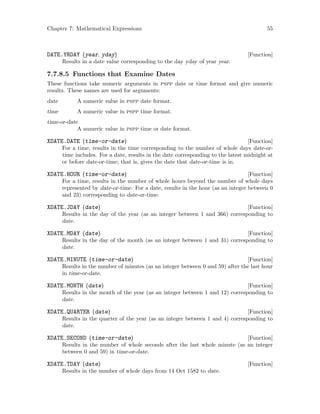 Chapter 7: Mathematical Expressions 55
[Function]DATE.YRDAY (year, yday)
Results in a date value corresponding to the day yday of year year.
7.7.8.5 Functions that Examine Dates
These functions take numeric arguments in pspp date or time format and give numeric
results. These names are used for arguments:
date A numeric value in pspp date format.
time A numeric value in pspp time format.
time-or-date
A numeric value in pspp time or date format.
[Function]XDATE.DATE (time-or-date)
For a time, results in the time corresponding to the number of whole days date-or-
time includes. For a date, results in the date corresponding to the latest midnight at
or before date-or-time; that is, gives the date that date-or-time is in.
[Function]XDATE.HOUR (time-or-date)
For a time, results in the number of whole hours beyond the number of whole days
represented by date-or-time. For a date, results in the hour (as an integer between 0
and 23) corresponding to date-or-time.
[Function]XDATE.JDAY (date)
Results in the day of the year (as an integer between 1 and 366) corresponding to
date.
[Function]XDATE.MDAY (date)
Results in the day of the month (as an integer between 1 and 31) corresponding to
date.
[Function]XDATE.MINUTE (time-or-date)
Results in the number of minutes (as an integer between 0 and 59) after the last hour
in time-or-date.
[Function]XDATE.MONTH (date)
Results in the month of the year (as an integer between 1 and 12) corresponding to
date.
[Function]XDATE.QUARTER (date)
Results in the quarter of the year (as an integer between 1 and 4) corresponding to
date.
[Function]XDATE.SECOND (time-or-date)
Results in the number of whole seconds after the last whole minute (as an integer
between 0 and 59) in time-or-date.
[Function]XDATE.TDAY (date)
Results in the number of whole days from 14 Oct 1582 to date.
 