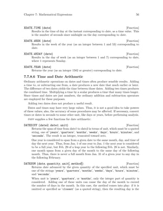 Chapter 7: Mathematical Expressions 56
[Function]XDATE.TIME (date)
Results in the time of day at the instant corresponding to date, as a time value. This
is the number of seconds since midnight on the day corresponding to date.
[Function]XDATE.WEEK (date)
Results in the week of the year (as an integer between 1 and 53) corresponding to
date.
[Function]XDATE.WKDAY (date)
Results in the day of week (as an integer between 1 and 7) corresponding to date,
where 1 represents Sunday.
[Function]XDATE.YEAR (date)
Returns the year (as an integer 1582 or greater) corresponding to date.
7.7.8.6 Time and Date Arithmetic
Ordinary arithmetic operations on dates and times often produce sensible results. Adding
a time to, or subtracting one from, a date produces a new date that much earlier or later.
The difference of two dates yields the time between those dates. Adding two times produces
the combined time. Multiplying a time by a scalar produces a time that many times longer.
Since times and dates are just numbers, the ordinary addition and subtraction operators
are employed for these purposes.
Adding two dates does not produce a useful result.
Dates and times may have very large values. Thus, it is not a good idea to take powers
of these values; also, the accuracy of some procedures may be affected. If necessary, convert
times or dates in seconds to some other unit, like days or years, before performing analysis.
pspp supplies a few functions for date arithmetic:
[Function]DATEDIFF (date2, date1, unit)
Returns the span of time from date1 to date2 in terms of unit, which must be a quoted
string, one of ‘years’, ‘quarters’, ‘months’, ‘weeks’, ‘days’, ‘hours’, ‘minutes’, and
‘seconds’. The result is an integer, truncated toward zero.
One year is considered to span from a given date to the same month, day, and time of
day the next year. Thus, from Jan. 1 of one year to Jan. 1 the next year is considered
to be a full year, but Feb. 29 of a leap year to the following Feb. 28 is not. Similarly,
one month spans from a given day of the month to the same day of the following
month. Thus, there is never a full month from Jan. 31 of a given year to any day in
the following February.
[Function]DATESUM (date, quantity, unit[, method])
Returns date advanced by the given quantity of the specified unit, which must be
one of the strings ‘years’, ‘quarters’, ‘months’, ‘weeks’, ‘days’, ‘hours’, ‘minutes’,
and ‘seconds’.
When unit is ‘years’, ‘quarters’, or ‘months’, only the integer part of quantity is
considered. Adding one of these units can cause the day of the month to exceed
the number of days in the month. In this case, the method comes into play: if it is
omitted or specified as ‘closest’ (as a quoted string), then the resulting day is the
 