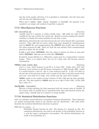 Chapter 7: Mathematical Expressions 57
last day of the month; otherwise, if it is specified as ‘rollover’, then the extra days
roll over into the following month.
When unit is ‘weeks’, ‘days’, ‘hours’, ‘minutes’, or ‘seconds’, the quantity is not
rounded to an integer and method, if specified, is ignored.
7.7.9 Miscellaneous Functions
[Function]LAG (variable[, n])
variable must be a numeric or string variable name. LAG yields the value of that
variable for the case n before the current one. Results in system-missing (for numeric
variables) or blanks (for string variables) for the first n cases.
LAG obtains values from the cases that become the new active dataset after a procedure
executes. Thus, LAG will not return values from cases dropped by transformations
such as SELECT IF, and transformations like COMPUTE that modify data will change
the values returned by LAG. These are both the case whether these transformations
precede or follow the use of LAG.
If LAG is used before TEMPORARY, then the values it returns are those in cases just
before TEMPORARY. LAG may not be used after TEMPORARY.
If omitted, ncases defaults to 1. Otherwise, ncases must be a small positive constant
integer. There is no explicit limit, but use of a large value will increase memory
consumption.
[Function]YRMODA (year, month, day)
year is a year, either between 0 and 99 or at least 1582. Unlike other pspp date
functions, years between 0 and 99 always correspond to 1900 through 1999. month
is a month between 1 and 13. day is a day between 0 and 31. A day of 0 refers to
the last day of the previous month, and a month of 13 refers to the first month of the
next year. year must be in range. year, month, and day must all be integers.
YRMODA results in the number of days between 15 Oct 1582 and the date specified,
plus one. The date passed to YRMODA must be on or after 15 Oct 1582. 15 Oct 1582
has a value of 1.
[Function]VALUELABEL (variable)
Returns a string matching the label associated with the current value of variable. If
the current value of variable has no associated label, then this function returns the
empty string. variable may be a numeric or string variable.
7.7.10 Statistical Distribution Functions
pspp can calculate several functions of standard statistical distributions. These functions
are named systematically based on the function and the distribution. The table below
describes the statistical distribution functions in general:
PDF.dist (x[, param. . .])
Probability density function for dist. The domain of x depends on dist. For
continuous distributions, the result is the density of the probability function at
x, and the range is nonnegative real numbers. For discrete distributions, the
result is the probability of x.
 