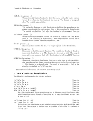 Chapter 7: Mathematical Expressions 58
CDF.dist (x[, param. . .])
Cumulative distribution function for dist, that is, the probability that a random
variate drawn from the distribution is less than x. The domain of x depends
dist. The result is a probability.
SIG.dist (x[, param. . .)
Tail probability function for dist, that is, the probability that a random variate
drawn from the distribution is greater than x. The domain of x depends dist.
The result is a probability. Only a few distributions include an /NAME/ function.
IDF.dist (p[, param. . .])
Inverse distribution function for dist, the value of x for which the CDF would
yield p. The value of p is a probability. The range depends on dist and is
identical to the domain for the corresponding CDF.
RV.dist ([param. . .])
Random variate function for dist. The range depends on the distribution.
NPDF.dist (x[, param. . .])
Noncentral probability density function. The result is the density of the given
noncentral distribution at x. The domain of x depends on dist. The range is
nonnegative real numbers. Only a few distributions include an /NAME/ function.
NCDF.dist (x[, param. . .])
Noncentral cumulative distribution function for dist, that is, the probability
that a random variate drawn from the given noncentral distribution is less than
x. The domain of x depends dist. The result is a probability. Only a few
distributions include an NCDF function.
The individual distributions are described individually below.
7.7.10.1 Continuous Distributions
The following continuous distributions are available:
[Function]PDF.BETA (x)
[Function]CDF.BETA (x, a, b)
[Function]IDF.BETA (p, a, b)
[Function]RV.BETA (a, b)
[Function]NPDF.BETA (x, a, b, lambda)
[Function]NCDF.BETA (x, a, b, lambda)
Beta distribution with shape parameters a and b. The noncentral distribution takes
an additional parameter lambda. Constraints: a  0, b  0, lambda = 0, 0 = x =
1, 0 = p = 1.
[Function]PDF.BVNOR (x0, x1, rho)
[Function]CDF.VBNOR (x0, x1, rho)
Bivariate normal distribution of two standard normal variables with correlation coef-
ficient rho. Two variates x0 and x1 must be provided. Constraints: 0 = rho = 1,
0 = p = 1.
 