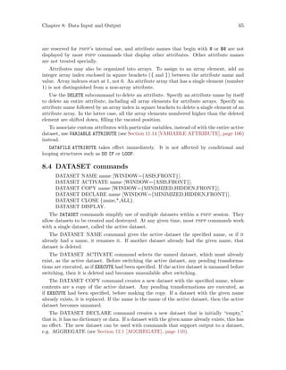 Chapter 8: Data Input and Output 65
are reserved for pspp’s internal use, and attribute names that begin with @ or $@ are not
displayed by most pspp commands that display other attributes. Other attribute names
are not treated specially.
Attributes may also be organized into arrays. To assign to an array element, add an
integer array index enclosed in square brackets ([ and ]) between the attribute name and
value. Array indexes start at 1, not 0. An attribute array that has a single element (number
1) is not distinguished from a non-array attribute.
Use the DELETE subcommand to delete an attribute. Specify an attribute name by itself
to delete an entire attribute, including all array elements for attribute arrays. Specify an
attribute name followed by an array index in square brackets to delete a single element of an
attribute array. In the latter case, all the array elements numbered higher than the deleted
element are shifted down, filling the vacated position.
To associate custom attributes with particular variables, instead of with the entire active
dataset, use VARIABLE ATTRIBUTE (see Section 11.14 [VARIABLE ATTRIBUTE], page 106)
instead.
DATAFILE ATTRIBUTE takes effect immediately. It is not affected by conditional and
looping structures such as DO IF or LOOP.
8.4 DATASET commands
DATASET NAME name [WINDOW={ASIS,FRONT}].
DATASET ACTIVATE name [WINDOW={ASIS,FRONT}].
DATASET COPY name [WINDOW={MINIMIZED,HIDDEN,FRONT}].
DATASET DECLARE name [WINDOW={MINIMIZED,HIDDEN,FRONT}].
DATASET CLOSE {name,*,ALL}.
DATASET DISPLAY.
The DATASET commands simplify use of multiple datasets within a pspp session. They
allow datasets to be created and destroyed. At any given time, most pspp commands work
with a single dataset, called the active dataset.
The DATASET NAME command gives the active dataset the specified name, or if it
already had a name, it renames it. If another dataset already had the given name, that
dataset is deleted.
The DATASET ACTIVATE command selects the named dataset, which must already
exist, as the active dataset. Before switching the active dataset, any pending transforma-
tions are executed, as if EXECUTE had been specified. If the active dataset is unnamed before
switching, then it is deleted and becomes unavailable after switching.
The DATASET COPY command creates a new dataset with the specified name, whose
contents are a copy of the active dataset. Any pending transformations are executed, as
if EXECUTE had been specified, before making the copy. If a dataset with the given name
already exists, it is replaced. If the name is the name of the active dataset, then the active
dataset becomes unnamed.
The DATASET DECLARE command creates a new dataset that is initially “empty,”
that is, it has no dictionary or data. If a dataset with the given name already exists, this has
no effect. The new dataset can be used with commands that support output to a dataset,
e.g. AGGREGATE (see Section 12.1 [AGGREGATE], page 110).
 