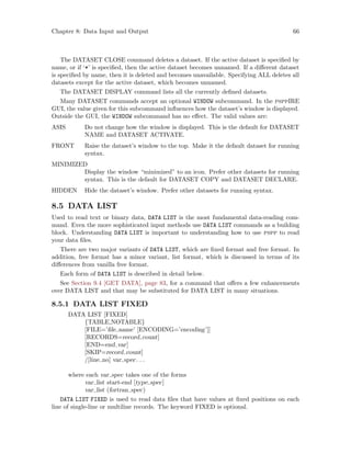 Chapter 8: Data Input and Output 66
The DATASET CLOSE command deletes a dataset. If the active dataset is specified by
name, or if ‘*’ is specified, then the active dataset becomes unnamed. If a different dataset
is specified by name, then it is deleted and becomes unavailable. Specifying ALL deletes all
datasets except for the active dataset, which becomes unnamed.
The DATASET DISPLAY command lists all the currently defined datasets.
Many DATASET commands accept an optional WINDOW subcommand. In the psppIRE
GUI, the value given for this subcommand influences how the dataset’s window is displayed.
Outside the GUI, the WINDOW subcommand has no effect. The valid values are:
ASIS Do not change how the window is displayed. This is the default for DATASET
NAME and DATASET ACTIVATE.
FRONT Raise the dataset’s window to the top. Make it the default dataset for running
syntax.
MINIMIZED
Display the window “minimized” to an icon. Prefer other datasets for running
syntax. This is the default for DATASET COPY and DATASET DECLARE.
HIDDEN Hide the dataset’s window. Prefer other datasets for running syntax.
8.5 DATA LIST
Used to read text or binary data, DATA LIST is the most fundamental data-reading com-
mand. Even the more sophisticated input methods use DATA LIST commands as a building
block. Understanding DATA LIST is important to understanding how to use pspp to read
your data files.
There are two major variants of DATA LIST, which are fixed format and free format. In
addition, free format has a minor variant, list format, which is discussed in terms of its
differences from vanilla free format.
Each form of DATA LIST is described in detail below.
See Section 9.4 [GET DATA], page 83, for a command that offers a few enhancements
over DATA LIST and that may be substituted for DATA LIST in many situations.
8.5.1 DATA LIST FIXED
DATA LIST [FIXED]
{TABLE,NOTABLE}
[FILE=’file name’ [ENCODING=’encoding’]]
[RECORDS=record count]
[END=end var]
[SKIP=record count]
/[line no] var spec. . .
where each var spec takes one of the forms
var list start-end [type spec]
var list (fortran spec)
DATA LIST FIXED is used to read data files that have values at fixed positions on each
line of single-line or multiline records. The keyword FIXED is optional.
 