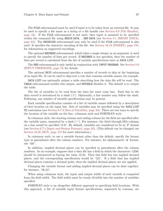 Chapter 8: Data Input and Output 67
The FILE subcommand must be used if input is to be taken from an external file. It may
be used to specify a file name as a string or a file handle (see Section 6.9 [File Handles],
page 44). If the FILE subcommand is not used, then input is assumed to be specified
within the command file using BEGIN DATA. . .END DATA (see Section 8.1 [BEGIN DATA],
page 64). The ENCODING subcommand may only be used if the FILE subcommand is also
used. It specifies the character encoding of the file. See Section 16.16 [INSERT], page 155,
for information on supported encodings.
The optional RECORDS subcommand, which takes a single integer as an argument, is used
to specify the number of lines per record. If RECORDS is not specified, then the number of
lines per record is calculated from the list of variable specifications later in DATA LIST.
The END subcommand is only useful in conjunction with INPUT PROGRAM. See Section 8.9
[INPUT PROGRAM], page 73, for details.
The optional SKIP subcommand specifies a number of records to skip at the beginning
of an input file. It can be used to skip over a row that contains variable names, for example.
DATA LIST can optionally output a table describing how the data file will be read. The
TABLE subcommand enables this output, and NOTABLE disables it. The default is to output
the table.
The list of variables to be read from the data list must come last. Each line in the
data record is introduced by a slash (‘/’). Optionally, a line number may follow the slash.
Following, any number of variable specifications may be present.
Each variable specification consists of a list of variable names followed by a description
of their location on the input line. Sets of variables may be specified using the DATA LIST
TO convention (see Section 6.7.3 [Sets of Variables], page 34). There are two ways to specify
the location of the variable on the line: columnar style and FORTRAN style.
In columnar style, the starting column and ending column for the field are specified after
the variable name, separated by a dash (‘-’). For instance, the third through fifth columns
on a line would be specified ‘3-5’. By default, variables are considered to be in ‘F’ format
(see Section 6.7.4 [Input and Output Formats], page 34). (This default can be changed; see
Section 16.20 [SET], page 157 for more information.)
In columnar style, to use a variable format other than the default, specify the format
type in parentheses after the column numbers. For instance, for alphanumeric ‘A’ format,
use ‘(A)’.
In addition, implied decimal places can be specified in parentheses after the column
numbers. As an example, suppose that a data file has a field in which the characters ‘1234’
should be interpreted as having the value 12.34. Then this field has two implied decimal
places, and the corresponding specification would be ‘(2)’. If a field that has implied
decimal places contains a decimal point, then the implied decimal places are not applied.
Changing the variable format and adding implied decimal places can be done together;
for instance, ‘(N,5)’.
When using columnar style, the input and output width of each variable is computed
from the field width. The field width must be evenly divisible into the number of variables
specified.
FORTRAN style is an altogether different approach to specifying field locations. With
this approach, a list of variable input format specifications, separated by commas, are
 