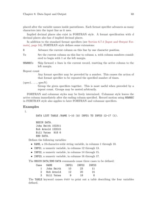 Chapter 8: Data Input and Output 68
placed after the variable names inside parentheses. Each format specifier advances as many
characters into the input line as it uses.
Implied decimal places also exist in FORTRAN style. A format specification with d
decimal places also has d implied decimal places.
In addition to the standard format specifiers (see Section 6.7.4 [Input and Output For-
mats], page 34), FORTRAN style defines some extensions:
X Advance the current column on this line by one character position.
Tx Set the current column on this line to column x, with column numbers consid-
ered to begin with 1 at the left margin.
NEWRECx Skip forward x lines in the current record, resetting the active column to the
left margin.
Repeat count
Any format specifier may be preceded by a number. This causes the action of
that format specifier to be repeated the specified number of times.
(spec1, . . ., specN)
Group the given specifiers together. This is most useful when preceded by a
repeat count. Groups may be nested arbitrarily.
FORTRAN and columnar styles may be freely intermixed. Columnar style leaves the
active column immediately after the ending column specified. Record motion using NEWREC
in FORTRAN style also applies to later FORTRAN and columnar specifiers.
Examples
1.
DATA LIST TABLE /NAME 1-10 (A) INFO1 TO INFO3 12-17 (1).
BEGIN DATA.
John Smith 102311
Bob Arnold 122015
Bill Yates 918 6
END DATA.
Defines the following variables:
• NAME, a 10-character-wide string variable, in columns 1 through 10.
• INFO1, a numeric variable, in columns 12 through 13.
• INFO2, a numeric variable, in columns 14 through 15.
• INFO3, a numeric variable, in columns 16 through 17.
The BEGIN DATA/END DATA commands cause three cases to be defined:
Case NAME INFO1 INFO2 INFO3
1 John Smith 10 23 11
2 Bob Arnold 12 20 15
3 Bill Yates 9 18 6
The TABLE keyword causes pspp to print out a table describing the four variables
defined.
 