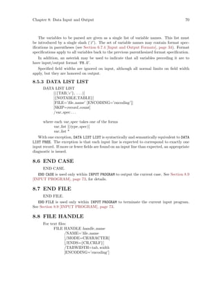 Chapter 8: Data Input and Output 70
The variables to be parsed are given as a single list of variable names. This list must
be introduced by a single slash (‘/’). The set of variable names may contain format spec-
ifications in parentheses (see Section 6.7.4 [Input and Output Formats], page 34). Format
specifications apply to all variables back to the previous parenthesized format specification.
In addition, an asterisk may be used to indicate that all variables preceding it are to
have input/output format ‘F8.0’.
Specified field widths are ignored on input, although all normal limits on field width
apply, but they are honored on output.
8.5.3 DATA LIST LIST
DATA LIST LIST
[({TAB,’c’}, . . .)]
[{NOTABLE,TABLE}]
[FILE=’file name’ [ENCODING=’encoding’]]
[SKIP=record count]
/var spec. . .
where each var spec takes one of the forms
var list [(type spec)]
var list *
With one exception, DATA LIST LIST is syntactically and semantically equivalent to DATA
LIST FREE. The exception is that each input line is expected to correspond to exactly one
input record. If more or fewer fields are found on an input line than expected, an appropriate
diagnostic is issued.
8.6 END CASE
END CASE.
END CASE is used only within INPUT PROGRAM to output the current case. See Section 8.9
[INPUT PROGRAM], page 73, for details.
8.7 END FILE
END FILE.
END FILE is used only within INPUT PROGRAM to terminate the current input program.
See Section 8.9 [INPUT PROGRAM], page 73.
8.8 FILE HANDLE
For text files:
FILE HANDLE handle name
/NAME=’file name
[/MODE=CHARACTER]
[/ENDS={CR,CRLF}]
/TABWIDTH=tab width
[ENCODING=’encoding’]
 