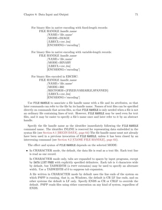 Chapter 8: Data Input and Output 71
For binary files in native encoding with fixed-length records:
FILE HANDLE handle name
/NAME=’file name’
/MODE=IMAGE
[/LRECL=rec len]
[ENCODING=’encoding’]
For binary files in native encoding with variable-length records:
FILE HANDLE handle name
/NAME=’file name’
/MODE=BINARY
[/LRECL=rec len]
[ENCODING=’encoding’]
For binary files encoded in EBCDIC:
FILE HANDLE handle name
/NAME=’file name’
/MODE=360
/RECFORM={FIXED,VARIABLE,SPANNED}
[/LRECL=rec len]
[ENCODING=’encoding’]
Use FILE HANDLE to associate a file handle name with a file and its attributes, so that
later commands can refer to the file by its handle name. Names of text files can be specified
directly on commands that access files, so that FILE HANDLE is only needed when a file is not
an ordinary file containing lines of text. However, FILE HANDLE may be used even for text
files, and it may be easier to specify a file’s name once and later refer to it by an abstract
handle.
Specify the file handle name as the identifier immediately following the FILE HANDLE
command name. The identifier INLINE is reserved for representing data embedded in the
syntax file (see Section 8.1 [BEGIN DATA], page 64) The file handle name must not already
have been used in a previous invocation of FILE HANDLE, unless it has been closed by an
intervening command (see Section 8.2 [CLOSE FILE HANDLE], page 64).
The effect and syntax of FILE HANDLE depends on the selected MODE:
• In CHARACTER mode, the default, the data file is read as a text file. Each text line
is read as one record.
In CHARACTER mode only, tabs are expanded to spaces by input programs, except
by DATA LIST FREE with explicitly specified delimiters. Each tab is 4 characters wide
by default, but TABWIDTH (a pspp extension) may be used to specify an alternate
width. Use a TABWIDTH of 0 to suppress tab expansion.
A file written in CHARACTER mode by default uses the line ends of the system on
which PSPP is running, that is, on Windows, the default is CR LF line ends, and on
other systems the default is LF only. Specify ENDS as CR or CRLF to override the
default. PSPP reads files using either convention on any kind of system, regardless of
ENDS.
 