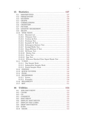 v
15 Statistics. . . . . . . . . . . . . . . . . . . . . . . . . . . . . . . . . . . . . 127
15.1 DESCRIPTIVES . . . . . . . . . . . . . . . . . . . . . . . . . . . . . . . . . . . . . . . . . . . 127
15.2 FREQUENCIES. . . . . . . . . . . . . . . . . . . . . . . . . . . . . . . . . . . . . . . . . . . . 128
15.3 EXAMINE . . . . . . . . . . . . . . . . . . . . . . . . . . . . . . . . . . . . . . . . . . . . . . . . . 130
15.4 GRAPH . . . . . . . . . . . . . . . . . . . . . . . . . . . . . . . . . . . . . . . . . . . . . . . . . . . . 132
15.5 CORRELATIONS . . . . . . . . . . . . . . . . . . . . . . . . . . . . . . . . . . . . . . . . . . 132
15.6 CROSSTABS . . . . . . . . . . . . . . . . . . . . . . . . . . . . . . . . . . . . . . . . . . . . . . . 133
15.7 FACTOR. . . . . . . . . . . . . . . . . . . . . . . . . . . . . . . . . . . . . . . . . . . . . . . . . . . 136
15.8 LOGISTIC REGRESSION. . . . . . . . . . . . . . . . . . . . . . . . . . . . . . . . . . 138
15.9 MEANS . . . . . . . . . . . . . . . . . . . . . . . . . . . . . . . . . . . . . . . . . . . . . . . . . . . . 139
15.10 NPAR TESTS. . . . . . . . . . . . . . . . . . . . . . . . . . . . . . . . . . . . . . . . . . . . . 141
15.10.1 Binomial test . . . . . . . . . . . . . . . . . . . . . . . . . . . . . . . . . . . . . . . . . 141
15.10.2 Chisquare Test. . . . . . . . . . . . . . . . . . . . . . . . . . . . . . . . . . . . . . . . 142
15.10.3 Cochran Q Test. . . . . . . . . . . . . . . . . . . . . . . . . . . . . . . . . . . . . . . 142
15.10.4 Friedman Test . . . . . . . . . . . . . . . . . . . . . . . . . . . . . . . . . . . . . . . . 142
15.10.5 Kendall’s W Test . . . . . . . . . . . . . . . . . . . . . . . . . . . . . . . . . . . . . 143
15.10.6 Kolmogorov-Smirnov Test. . . . . . . . . . . . . . . . . . . . . . . . . . . . . 143
15.10.7 Kruskal-Wallis Test . . . . . . . . . . . . . . . . . . . . . . . . . . . . . . . . . . . 143
15.10.8 Mann-Whitney U Test . . . . . . . . . . . . . . . . . . . . . . . . . . . . . . . . 144
15.10.9 McNemar Test. . . . . . . . . . . . . . . . . . . . . . . . . . . . . . . . . . . . . . . . 144
15.10.10 Median Test . . . . . . . . . . . . . . . . . . . . . . . . . . . . . . . . . . . . . . . . . 144
15.10.11 Runs Test . . . . . . . . . . . . . . . . . . . . . . . . . . . . . . . . . . . . . . . . . . . 144
15.10.12 Sign Test . . . . . . . . . . . . . . . . . . . . . . . . . . . . . . . . . . . . . . . . . . . . 145
15.10.13 Wilcoxon Matched Pairs Signed Ranks Test . . . . . . . . . . 145
15.11 T-TEST. . . . . . . . . . . . . . . . . . . . . . . . . . . . . . . . . . . . . . . . . . . . . . . . . . . 145
15.11.1 One Sample Mode . . . . . . . . . . . . . . . . . . . . . . . . . . . . . . . . . . . . 146
15.11.2 Independent Samples Mode . . . . . . . . . . . . . . . . . . . . . . . . . . . 146
15.11.3 Paired Samples Mode . . . . . . . . . . . . . . . . . . . . . . . . . . . . . . . . . 146
15.12 ONEWAY . . . . . . . . . . . . . . . . . . . . . . . . . . . . . . . . . . . . . . . . . . . . . . . . . 147
15.13 QUICK CLUSTER . . . . . . . . . . . . . . . . . . . . . . . . . . . . . . . . . . . . . . . . 148
15.14 RANK . . . . . . . . . . . . . . . . . . . . . . . . . . . . . . . . . . . . . . . . . . . . . . . . . . . . 148
15.15 REGRESSION . . . . . . . . . . . . . . . . . . . . . . . . . . . . . . . . . . . . . . . . . . . . 149
15.15.1 Syntax. . . . . . . . . . . . . . . . . . . . . . . . . . . . . . . . . . . . . . . . . . . . . . . . 150
15.15.2 Examples . . . . . . . . . . . . . . . . . . . . . . . . . . . . . . . . . . . . . . . . . . . . . 150
15.16 RELIABILITY . . . . . . . . . . . . . . . . . . . . . . . . . . . . . . . . . . . . . . . . . . . . 151
15.17 ROC . . . . . . . . . . . . . . . . . . . . . . . . . . . . . . . . . . . . . . . . . . . . . . . . . . . . . . 151
16 Utilities . . . . . . . . . . . . . . . . . . . . . . . . . . . . . . . . . . . . . . 153
16.1 ADD DOCUMENT. . . . . . . . . . . . . . . . . . . . . . . . . . . . . . . . . . . . . . . . . 153
16.2 CACHE . . . . . . . . . . . . . . . . . . . . . . . . . . . . . . . . . . . . . . . . . . . . . . . . . . . . 153
16.3 CD . . . . . . . . . . . . . . . . . . . . . . . . . . . . . . . . . . . . . . . . . . . . . . . . . . . . . . . . . 153
16.4 COMMENT . . . . . . . . . . . . . . . . . . . . . . . . . . . . . . . . . . . . . . . . . . . . . . . . 153
16.5 DOCUMENT. . . . . . . . . . . . . . . . . . . . . . . . . . . . . . . . . . . . . . . . . . . . . . . 153
16.6 DISPLAY DOCUMENTS. . . . . . . . . . . . . . . . . . . . . . . . . . . . . . . . . . . 154
16.7 DISPLAY FILE LABEL . . . . . . . . . . . . . . . . . . . . . . . . . . . . . . . . . . . . 154
16.8 DROP DOCUMENTS . . . . . . . . . . . . . . . . . . . . . . . . . . . . . . . . . . . . . . 154
16.9 ECHO. . . . . . . . . . . . . . . . . . . . . . . . . . . . . . . . . . . . . . . . . . . . . . . . . . . . . . 154
16.10 ERASE. . . . . . . . . . . . . . . . . . . . . . . . . . . . . . . . . . . . . . . . . . . . . . . . . . . . 154
 
