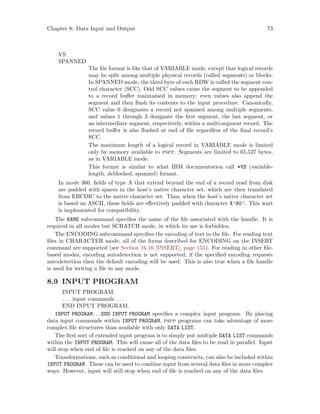 Chapter 8: Data Input and Output 73
VS
SPANNED
The file format is like that of VARIABLE mode, except that logical records
may be split among multiple physical records (called segments) or blocks.
In SPANNED mode, the third byte of each RDW is called the segment con-
trol character (SCC). Odd SCC values cause the segment to be appended
to a record buffer maintained in memory; even values also append the
segment and then flush its contents to the input procedure. Canonically,
SCC value 0 designates a record not spanned among multiple segments,
and values 1 through 3 designate the first segment, the last segment, or
an intermediate segment, respectively, within a multi-segment record. The
record buffer is also flushed at end of file regardless of the final record’s
SCC.
The maximum length of a logical record in VARIABLE mode is limited
only by memory available to pspp. Segments are limited to 65,527 bytes,
as in VARIABLE mode.
This format is similar to what IBM documentation call *VS (variable-
length, deblocked, spanned) format.
In mode 360, fields of type A that extend beyond the end of a record read from disk
are padded with spaces in the host’s native character set, which are then translated
from EBCDIC to the native character set. Thus, when the host’s native character set
is based on ASCII, these fields are effectively padded with character X’80’. This wart
is implemented for compatibility.
The NAME subcommand specifies the name of the file associated with the handle. It is
required in all modes but SCRATCH mode, in which its use is forbidden.
The ENCODING subcommand specifies the encoding of text in the file. For reading text
files in CHARACTER mode, all of the forms described for ENCODING on the INSERT
command are supported (see Section 16.16 [INSERT], page 155). For reading in other file-
based modes, encoding autodetection is not supported; if the specified encoding requests
autodetection then the default encoding will be used. This is also true when a file handle
is used for writing a file in any mode.
8.9 INPUT PROGRAM
INPUT PROGRAM.
. . . input commands . . .
END INPUT PROGRAM.
INPUT PROGRAM. . .END INPUT PROGRAM specifies a complex input program. By placing
data input commands within INPUT PROGRAM, pspp programs can take advantage of more
complex file structures than available with only DATA LIST.
The first sort of extended input program is to simply put multiple DATA LIST commands
within the INPUT PROGRAM. This will cause all of the data files to be read in parallel. Input
will stop when end of file is reached on any of the data files.
Transformations, such as conditional and looping constructs, can also be included within
INPUT PROGRAM. These can be used to combine input from several data files in more complex
ways. However, input will still stop when end of file is reached on any of the data files.
 