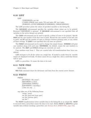 Chapter 8: Data Input and Output 76
8.10 LIST
LIST
/VARIABLES=var list
/CASES=FROM start index TO end index BY incr index
/FORMAT={UNNUMBERED,NUMBERED} {WRAP,SINGLE}
The LIST procedure prints the values of specified variables to the listing file.
The VARIABLES subcommand specifies the variables whose values are to be printed.
Keyword VARIABLES is optional. If VARIABLES subcommand is not specified then all
variables in the active dataset are printed.
The CASES subcommand can be used to specify a subset of cases to be printed. Specify
FROM and the case number of the first case to print, TO and the case number of the last case
to print, and BY and the number of cases to advance between printing cases, or any subset
of those settings. If CASES is not specified then all cases are printed.
The FORMAT subcommand can be used to change the output format. NUMBERED will print
case numbers along with each case; UNNUMBERED, the default, causes the case numbers to
be omitted. The WRAP and SINGLE settings are currently not used.
Case numbers start from 1. They are counted after all transformations have been con-
sidered.
LIST attempts to fit all the values on a single line. If needed to make them fit, variable
names are displayed vertically. If values cannot fit on a single line, then a multi-line format
will be used.
LIST is a procedure. It causes the data to be read.
8.11 NEW FILE
NEW FILE.
NEW FILE command clears the dictionary and data from the current active dataset.
8.12 PRINT
PRINT
[OUTFILE=’file name’]
[RECORDS=n lines]
[{NOTABLE,TABLE}]
[ENCODING=’encoding’]
[/[line no] arg. . .]
arg takes one of the following forms:
’string’ [start]
var list start-end [type spec]
var list (fortran spec)
var list *
The PRINT transformation writes variable data to the listing file or an output file. PRINT
is executed when a procedure causes the data to be read. Follow PRINT by EXECUTE to print
variable data without invoking a procedure (see Section 16.11 [EXECUTE], page 154).
 