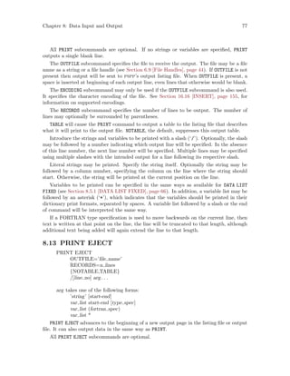 Chapter 8: Data Input and Output 77
All PRINT subcommands are optional. If no strings or variables are specified, PRINT
outputs a single blank line.
The OUTFILE subcommand specifies the file to receive the output. The file may be a file
name as a string or a file handle (see Section 6.9 [File Handles], page 44). If OUTFILE is not
present then output will be sent to pspp’s output listing file. When OUTFILE is present, a
space is inserted at beginning of each output line, even lines that otherwise would be blank.
The ENCODING subcommand may only be used if the OUTFILE subcommand is also used.
It specifies the character encoding of the file. See Section 16.16 [INSERT], page 155, for
information on supported encodings.
The RECORDS subcommand specifies the number of lines to be output. The number of
lines may optionally be surrounded by parentheses.
TABLE will cause the PRINT command to output a table to the listing file that describes
what it will print to the output file. NOTABLE, the default, suppresses this output table.
Introduce the strings and variables to be printed with a slash (‘/’). Optionally, the slash
may be followed by a number indicating which output line will be specified. In the absence
of this line number, the next line number will be specified. Multiple lines may be specified
using multiple slashes with the intended output for a line following its respective slash.
Literal strings may be printed. Specify the string itself. Optionally the string may be
followed by a column number, specifying the column on the line where the string should
start. Otherwise, the string will be printed at the current position on the line.
Variables to be printed can be specified in the same ways as available for DATA LIST
FIXED (see Section 8.5.1 [DATA LIST FIXED], page 66). In addition, a variable list may be
followed by an asterisk (‘*’), which indicates that the variables should be printed in their
dictionary print formats, separated by spaces. A variable list followed by a slash or the end
of command will be interpreted the same way.
If a FORTRAN type specification is used to move backwards on the current line, then
text is written at that point on the line, the line will be truncated to that length, although
additional text being added will again extend the line to that length.
8.13 PRINT EJECT
PRINT EJECT
OUTFILE=’file name’
RECORDS=n lines
{NOTABLE,TABLE}
/[line no] arg. . .
arg takes one of the following forms:
’string’ [start-end]
var list start-end [type spec]
var list (fortran spec)
var list *
PRINT EJECT advances to the beginning of a new output page in the listing file or output
file. It can also output data in the same way as PRINT.
All PRINT EJECT subcommands are optional.
 