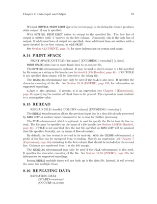 Chapter 8: Data Input and Output 78
Without OUTFILE, PRINT EJECT ejects the current page in the listing file, then it produces
other output, if any is specified.
With OUTFILE, PRINT EJECT writes its output to the specified file. The first line of
output is written with ‘1’ inserted in the first column. Commonly, this is the only line of
output. If additional lines of output are specified, these additional lines are written with a
space inserted in the first column, as with PRINT.
See Section 8.12 [PRINT], page 76, for more information on syntax and usage.
8.14 PRINT SPACE
PRINT SPACE [OUTFILE=’file name’] [ENCODING=’encoding’] [n lines].
PRINT SPACE prints one or more blank lines to an output file.
The OUTFILE subcommand is optional. It may be used to direct output to a file specified
by file name as a string or file handle (see Section 6.9 [File Handles], page 44). If OUTFILE
is not specified then output will be directed to the listing file.
The ENCODING subcommand may only be used if OUTFILE is also used. It specifies the
character encoding of the file. See Section 16.16 [INSERT], page 155, for information on
supported encodings.
n lines is also optional. If present, it is an expression (see Chapter 7 [Expressions],
page 46) specifying the number of blank lines to be printed. The expression must evaluate
to a nonnegative value.
8.15 REREAD
REREAD [FILE=handle] [COLUMN=column] [ENCODING=’encoding’].
The REREAD transformation allows the previous input line in a data file already processed
by DATA LIST or another input command to be re-read for further processing.
The FILE subcommand, which is optional, is used to specify the file to have its line re-
read. The file must be specified as the name of a file handle (see Section 6.9 [File Handles],
page 44). If FILE is not specified then the last file specified on DATA LIST will be assumed
(last file specified lexically, not in terms of flow-of-control).
By default, the line re-read is re-read in its entirety. With the COLUMN subcommand, a
prefix of the line can be exempted from re-reading. Specify an expression (see Chapter 7
[Expressions], page 46) evaluating to the first column that should be included in the re-read
line. Columns are numbered from 1 at the left margin.
The ENCODING subcommand may only be used if the FILE subcommand is also used.
It specifies the character encoding of the file. See Section 16.16 [INSERT], page 155, for
information on supported encodings.
Issuing REREAD multiple times will not back up in the data file. Instead, it will re-read
the same line multiple times.
8.16 REPEATING DATA
REPEATING DATA
/STARTS=start-end
/OCCURS=n occurs
 