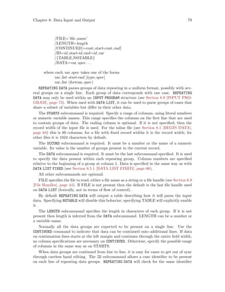 Chapter 8: Data Input and Output 79
/FILE=’file name’
/LENGTH=length
/CONTINUED[=cont start-cont end]
/ID=id start-id end=id var
/{TABLE,NOTABLE}
/DATA=var spec. . .
where each var spec takes one of the forms
var list start-end [type spec]
var list (fortran spec)
REPEATING DATA parses groups of data repeating in a uniform format, possibly with sev-
eral groups on a single line. Each group of data corresponds with one case. REPEATING
DATA may only be used within an INPUT PROGRAM structure (see Section 8.9 [INPUT PRO-
GRAM], page 73). When used with DATA LIST, it can be used to parse groups of cases that
share a subset of variables but differ in their other data.
The STARTS subcommand is required. Specify a range of columns, using literal numbers
or numeric variable names. This range specifies the columns on the first line that are used
to contain groups of data. The ending column is optional. If it is not specified, then the
record width of the input file is used. For the inline file (see Section 8.1 [BEGIN DATA],
page 64) this is 80 columns; for a file with fixed record widths it is the record width; for
other files it is 1024 characters by default.
The OCCURS subcommand is required. It must be a number or the name of a numeric
variable. Its value is the number of groups present in the current record.
The DATA subcommand is required. It must be the last subcommand specified. It is used
to specify the data present within each repeating group. Column numbers are specified
relative to the beginning of a group at column 1. Data is specified in the same way as with
DATA LIST FIXED (see Section 8.5.1 [DATA LIST FIXED], page 66).
All other subcommands are optional.
FILE specifies the file to read, either a file name as a string or a file handle (see Section 6.9
[File Handles], page 44). If FILE is not present then the default is the last file handle used
on DATA LIST (lexically, not in terms of flow of control).
By default REPEATING DATA will output a table describing how it will parse the input
data. Specifying NOTABLE will disable this behavior; specifying TABLE will explicitly enable
it.
The LENGTH subcommand specifies the length in characters of each group. If it is not
present then length is inferred from the DATA subcommand. LENGTH can be a number or
a variable name.
Normally all the data groups are expected to be present on a single line. Use the
CONTINUED command to indicate that data can be continued onto additional lines. If data
on continuation lines starts at the left margin and continues through the entire field width,
no column specifications are necessary on CONTINUED. Otherwise, specify the possible range
of columns in the same way as on STARTS.
When data groups are continued from line to line, it is easy for cases to get out of sync
through careless hand editing. The ID subcommand allows a case identifier to be present
on each line of repeating data groups. REPEATING DATA will check for the same identifier
 