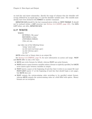 Chapter 8: Data Input and Output 80
on each line and report mismatches. Specify the range of columns that the identifier will
occupy, followed by an equals sign (‘=’) and the identifier variable name. The variable must
already have been declared with NUMERIC or another command.
REPEATING DATA should be the last command given within an INPUT PROGRAM. It should
not be enclosed within a LOOP structure (see Section 14.4 [LOOP], page 125). Use DATA
LIST before, not after, REPEATING DATA.
8.17 WRITE
WRITE
OUTFILE=’file name’
RECORDS=n lines
{NOTABLE,TABLE}
/[line no] arg. . .
arg takes one of the following forms:
’string’ [start-end]
var list start-end [type spec]
var list (fortran spec)
var list *
WRITE writes text or binary data to an output file.
See Section 8.12 [PRINT], page 76, for more information on syntax and usage. PRINT
and WRITE differ in only a few ways:
• WRITE uses write formats by default, whereas PRINT uses print formats.
• PRINT inserts a space between variables unless a format is explicitly specified, but WRITE
never inserts space between variables in output.
• PRINT inserts a space at the beginning of each line that it writes to an output file (and
PRINT EJECT inserts ‘1’ at the beginning of each line that should begin a new page),
but WRITE does not.
• PRINT outputs the system-missing value according to its specified output format,
whereas WRITE outputs the system-missing value as a field filled with spaces. Binary
formats are an exception.
 