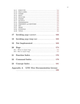 vi
16.11 EXECUTE . . . . . . . . . . . . . . . . . . . . . . . . . . . . . . . . . . . . . . . . . . . . . . . . 154
16.12 FILE LABEL. . . . . . . . . . . . . . . . . . . . . . . . . . . . . . . . . . . . . . . . . . . . . . 155
16.13 FINISH . . . . . . . . . . . . . . . . . . . . . . . . . . . . . . . . . . . . . . . . . . . . . . . . . . . 155
16.14 HOST . . . . . . . . . . . . . . . . . . . . . . . . . . . . . . . . . . . . . . . . . . . . . . . . . . . . . 155
16.15 INCLUDE. . . . . . . . . . . . . . . . . . . . . . . . . . . . . . . . . . . . . . . . . . . . . . . . . 155
16.16 INSERT. . . . . . . . . . . . . . . . . . . . . . . . . . . . . . . . . . . . . . . . . . . . . . . . . . . 155
16.17 OUTPUT . . . . . . . . . . . . . . . . . . . . . . . . . . . . . . . . . . . . . . . . . . . . . . . . . 156
16.18 PERMISSIONS. . . . . . . . . . . . . . . . . . . . . . . . . . . . . . . . . . . . . . . . . . . . 157
16.19 PRESERVE and RESTORE . . . . . . . . . . . . . . . . . . . . . . . . . . . . . . . 157
16.20 SET. . . . . . . . . . . . . . . . . . . . . . . . . . . . . . . . . . . . . . . . . . . . . . . . . . . . . . . 157
16.21 SHOW . . . . . . . . . . . . . . . . . . . . . . . . . . . . . . . . . . . . . . . . . . . . . . . . . . . . 164
16.22 SUBTITLE. . . . . . . . . . . . . . . . . . . . . . . . . . . . . . . . . . . . . . . . . . . . . . . . 165
16.23 TITLE . . . . . . . . . . . . . . . . . . . . . . . . . . . . . . . . . . . . . . . . . . . . . . . . . . . . 165
17 Invoking pspp-convert . . . . . . . . . . . . . . . . . . . . . . 166
18 Invoking pspp-dump-sav . . . . . . . . . . . . . . . . . . . . . 168
19 Not Implemented . . . . . . . . . . . . . . . . . . . . . . . . . . . 169
20 Bugs . . . . . . . . . . . . . . . . . . . . . . . . . . . . . . . . . . . . . . . . . 174
20.1 When to report bugs. . . . . . . . . . . . . . . . . . . . . . . . . . . . . . . . . . . . . . . . 174
20.2 How to report bugs . . . . . . . . . . . . . . . . . . . . . . . . . . . . . . . . . . . . . . . . . 174
21 Function Index . . . . . . . . . . . . . . . . . . . . . . . . . . . . . . 176
22 Command Index . . . . . . . . . . . . . . . . . . . . . . . . . . . . 179
23 Concept Index . . . . . . . . . . . . . . . . . . . . . . . . . . . . . . 181
Appendix A GNU Free Documentation License
. . . . . . . . . . . . . . . . . . . . . . . . . . . . . . . . . . . . . . . . . . . . . . . 186
 