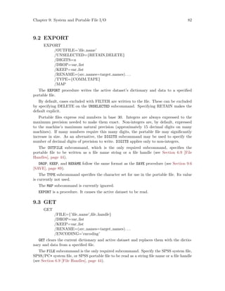 Chapter 9: System and Portable File I/O 82
9.2 EXPORT
EXPORT
/OUTFILE=’file name’
/UNSELECTED={RETAIN,DELETE}
/DIGITS=n
/DROP=var list
/KEEP=var list
/RENAME=(src names=target names). . .
/TYPE={COMM,TAPE}
/MAP
The EXPORT procedure writes the active dataset’s dictionary and data to a specified
portable file.
By default, cases excluded with FILTER are written to the file. These can be excluded
by specifying DELETE on the UNSELECTED subcommand. Specifying RETAIN makes the
default explicit.
Portable files express real numbers in base 30. Integers are always expressed to the
maximum precision needed to make them exact. Non-integers are, by default, expressed
to the machine’s maximum natural precision (approximately 15 decimal digits on many
machines). If many numbers require this many digits, the portable file may significantly
increase in size. As an alternative, the DIGITS subcommand may be used to specify the
number of decimal digits of precision to write. DIGITS applies only to non-integers.
The OUTFILE subcommand, which is the only required subcommand, specifies the
portable file to be written as a file name string or a file handle (see Section 6.9 [File
Handles], page 44).
DROP, KEEP, and RENAME follow the same format as the SAVE procedure (see Section 9.6
[SAVE], page 89).
The TYPE subcommand specifies the character set for use in the portable file. Its value
is currently not used.
The MAP subcommand is currently ignored.
EXPORT is a procedure. It causes the active dataset to be read.
9.3 GET
GET
/FILE={’file name’,file handle}
/DROP=var list
/KEEP=var list
/RENAME=(src names=target names). . .
/ENCODING=’encoding’
GET clears the current dictionary and active dataset and replaces them with the dictio-
nary and data from a specified file.
The FILE subcommand is the only required subcommand. Specify the SPSS system file,
SPSS/PC+ system file, or SPSS portable file to be read as a string file name or a file handle
(see Section 6.9 [File Handles], page 44).
 
