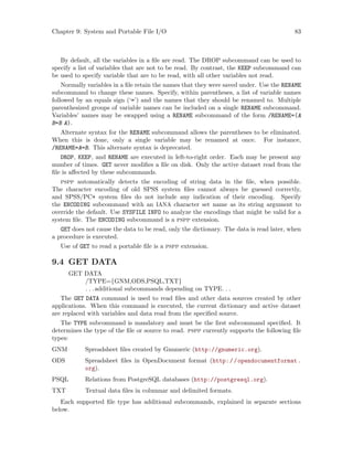 Chapter 9: System and Portable File I/O 83
By default, all the variables in a file are read. The DROP subcommand can be used to
specify a list of variables that are not to be read. By contrast, the KEEP subcommand can
be used to specify variable that are to be read, with all other variables not read.
Normally variables in a file retain the names that they were saved under. Use the RENAME
subcommand to change these names. Specify, within parentheses, a list of variable names
followed by an equals sign (‘=’) and the names that they should be renamed to. Multiple
parenthesized groups of variable names can be included on a single RENAME subcommand.
Variables’ names may be swapped using a RENAME subcommand of the form /RENAME=(A
B=B A).
Alternate syntax for the RENAME subcommand allows the parentheses to be eliminated.
When this is done, only a single variable may be renamed at once. For instance,
/RENAME=A=B. This alternate syntax is deprecated.
DROP, KEEP, and RENAME are executed in left-to-right order. Each may be present any
number of times. GET never modifies a file on disk. Only the active dataset read from the
file is affected by these subcommands.
pspp automatically detects the encoding of string data in the file, when possible.
The character encoding of old SPSS system files cannot always be guessed correctly,
and SPSS/PC+ system files do not include any indication of their encoding. Specify
the ENCODING subcommand with an IANA character set name as its string argument to
override the default. Use SYSFILE INFO to analyze the encodings that might be valid for a
system file. The ENCODING subcommand is a pspp extension.
GET does not cause the data to be read, only the dictionary. The data is read later, when
a procedure is executed.
Use of GET to read a portable file is a pspp extension.
9.4 GET DATA
GET DATA
/TYPE={GNM,ODS,PSQL,TXT}
. . .additional subcommands depending on TYPE. . .
The GET DATA command is used to read files and other data sources created by other
applications. When this command is executed, the current dictionary and active dataset
are replaced with variables and data read from the specified source.
The TYPE subcommand is mandatory and must be the first subcommand specified. It
determines the type of the file or source to read. pspp currently supports the following file
types:
GNM Spreadsheet files created by Gnumeric (http://gnumeric.org).
ODS Spreadsheet files in OpenDocument format (http://opendocumentformat.
org).
PSQL Relations from PostgreSQL databases (http://postgresql.org).
TXT Textual data files in columnar and delimited formats.
Each supported file type has additional subcommands, explained in separate sections
below.
 