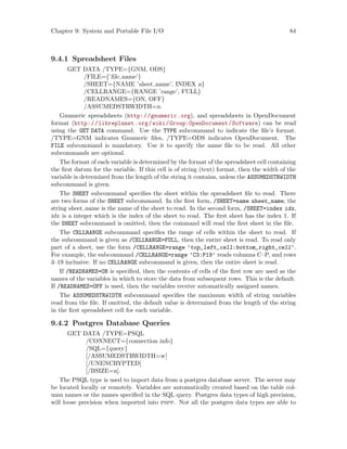 Chapter 9: System and Portable File I/O 84
9.4.1 Spreadsheet Files
GET DATA /TYPE={GNM, ODS}
/FILE={’file name’}
/SHEET={NAME ’sheet name’, INDEX n}
/CELLRANGE={RANGE ’range’, FULL}
/READNAMES={ON, OFF}
/ASSUMEDSTRWIDTH=n.
Gnumeric spreadsheets (http://gnumeric.org), and spreadsheets in OpenDocument
format (http://libreplanet.org/wiki/Group:OpenDocument/Software) can be read
using the GET DATA command. Use the TYPE subcommand to indicate the file’s format.
/TYPE=GNM indicates Gnumeric files, /TYPE=ODS indicates OpenDocument. The
FILE subcommand is mandatory. Use it to specify the name file to be read. All other
subcommands are optional.
The format of each variable is determined by the format of the spreadsheet cell containing
the first datum for the variable. If this cell is of string (text) format, then the width of the
variable is determined from the length of the string it contains, unless the ASSUMEDSTRWIDTH
subcommand is given.
The SHEET subcommand specifies the sheet within the spreadsheet file to read. There
are two forms of the SHEET subcommand. In the first form, /SHEET=name sheet_name, the
string sheet name is the name of the sheet to read. In the second form, /SHEET=index idx,
idx is a integer which is the index of the sheet to read. The first sheet has the index 1. If
the SHEET subcommand is omitted, then the command will read the first sheet in the file.
The CELLRANGE subcommand specifies the range of cells within the sheet to read. If
the subcommand is given as /CELLRANGE=FULL, then the entire sheet is read. To read only
part of a sheet, use the form /CELLRANGE=range ’top_left_cell:bottom_right_cell’.
For example, the subcommand /CELLRANGE=range ’C3:P19’ reads columns C–P, and rows
3–19 inclusive. If no CELLRANGE subcommand is given, then the entire sheet is read.
If /READNAMES=ON is specified, then the contents of cells of the first row are used as the
names of the variables in which to store the data from subsequent rows. This is the default.
If /READNAMES=OFF is used, then the variables receive automatically assigned names.
The ASSUMEDSTRWIDTH subcommand specifies the maximum width of string variables
read from the file. If omitted, the default value is determined from the length of the string
in the first spreadsheet cell for each variable.
9.4.2 Postgres Database Queries
GET DATA /TYPE=PSQL
/CONNECT={connection info}
/SQL={query}
[/ASSUMEDSTRWIDTH=w]
[/UNENCRYPTED]
[/BSIZE=n].
The PSQL type is used to import data from a postgres database server. The server may
be located locally or remotely. Variables are automatically created based on the table col-
umn names or the names specified in the SQL query. Postgres data types of high precision,
will loose precision when imported into pspp. Not all the postgres data types are able to
 