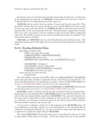 Chapter 9: System and Portable File I/O 86
By default, cases are read from the input file starting from the first line. To skip lines
at the beginning of an input file, set FIRSTCASE to the number of the first line to read: 2
to skip the first line, 3 to skip the first two lines, and so on.
IMPORTCASE can be used to limit the number of cases read from the input file. With
the default setting, ALL, all cases in the file are read. Specify FIRST max cases to read
at most max cases cases from the file. Use PERCENT percent to read only percent percent,
approximately, of the cases contained in the file. (The percentage is approximate, because
there is no way to accurately count the number of cases in the file without reading the
entire file. The number of cases in some kinds of unusual files cannot be estimated; pspp
will read all cases in such files.)
FIRSTCASE and IMPORTCASE may be used with delimited and fixed-format data. The
remaining subcommands, which apply only to one of the two file arrangements, are described
below.
9.4.3.1 Reading Delimited Data
GET DATA /TYPE=TXT
/FILE={’file name’,file handle}
[/ARRANGEMENT={DELIMITED,FIXED}]
[/FIRSTCASE={first case}]
[/IMPORTCASE={ALL,FIRST max cases,PERCENT percent}]
/DELIMITERS=delimiters
[/QUALIFIER=quotes [/ESCAPE]]
[/DELCASE={LINE,VARIABLES n variables}]
/VARIABLES=del var1 [del var2]. . .
where each del var takes the form:
variable format
The GET DATA command with TYPE=TXT and ARRANGEMENT=DELIMITED
reads input data from text files in delimited format, where fields are separated by a set
of user-specified delimiters. Its capabilities are similar to those of DATA LIST FREE (see
Section 8.5.2 [DATA LIST FREE], page 69), with a few enhancements.
The required FILE subcommand and optional FIRSTCASE and IMPORTCASE subcommands
are described above (see Section 9.4.3 [GET DATA /TYPE=TXT], page 85).
DELIMITERS, which is required, specifies the set of characters that may separate fields.
Each character in the string specified on DELIMITERS separates one field from the next. The
end of a line also separates fields, regardless of DELIMITERS. Two consecutive delimiters in
the input yield an empty field, as does a delimiter at the end of a line. A space character
as a delimiter is an exception: consecutive spaces do not yield an empty field and neither
does any number of spaces at the end of a line.
To use a tab as a delimiter, specify ‘t’ at the beginning of the DELIMITERS string. To
use a backslash as a delimiter, specify ‘’ as the first delimiter or, if a tab should also be
a delimiter, immediately following ‘t’. To read a data file in which each field appears on
a separate line, specify the empty string for DELIMITERS.
The optional QUALIFIER subcommand names one or more characters that can be used
to quote values within fields in the input. A field that begins with one of the specified
 