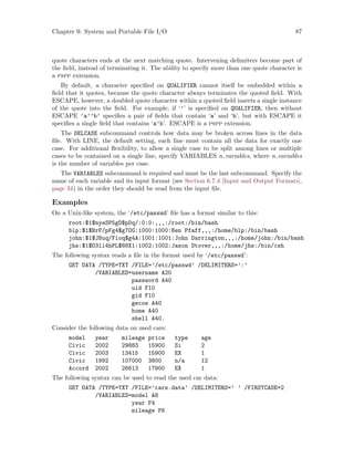 Chapter 9: System and Portable File I/O 87
quote characters ends at the next matching quote. Intervening delimiters become part of
the field, instead of terminating it. The ability to specify more than one quote character is
a pspp extension.
By default, a character specified on QUALIFIER cannot itself be embedded within a
field that it quotes, because the quote character always terminates the quoted field. With
ESCAPE, however, a doubled quote character within a quoted field inserts a single instance
of the quote into the field. For example, if ‘’’ is specified on QUALIFIER, then without
ESCAPE ’a’’b’ specifies a pair of fields that contain ‘a’ and ‘b’, but with ESCAPE it
specifies a single field that contains ‘a’b’. ESCAPE is a pspp extension.
The DELCASE subcommand controls how data may be broken across lines in the data
file. With LINE, the default setting, each line must contain all the data for exactly one
case. For additional flexibility, to allow a single case to be split among lines or multiple
cases to be contained on a single line, specify VARIABLES n variables, where n variables
is the number of variables per case.
The VARIABLES subcommand is required and must be the last subcommand. Specify the
name of each variable and its input format (see Section 6.7.4 [Input and Output Formats],
page 34) in the order they should be read from the input file.
Examples
On a Unix-like system, the ‘/etc/passwd’ file has a format similar to this:
root:$1$nyeSP5gD$pDq/:0:0:,,,:/root:/bin/bash
blp:$1$BrP/pFg4$g7OG:1000:1000:Ben Pfaff,,,:/home/blp:/bin/bash
john:$1$JBuq/Fioq$g4A:1001:1001:John Darrington,,,:/home/john:/bin/bash
jhs:$1$D3li4hPL$88X1:1002:1002:Jason Stover,,,:/home/jhs:/bin/csh
The following syntax reads a file in the format used by ‘/etc/passwd’:
GET DATA /TYPE=TXT /FILE=’/etc/passwd’ /DELIMITERS=’:’
/VARIABLES=username A20
password A40
uid F10
gid F10
gecos A40
home A40
shell A40.
Consider the following data on used cars:
model year mileage price type age
Civic 2002 29883 15900 Si 2
Civic 2003 13415 15900 EX 1
Civic 1992 107000 3800 n/a 12
Accord 2002 26613 17900 EX 1
The following syntax can be used to read the used car data:
GET DATA /TYPE=TXT /FILE=’cars.data’ /DELIMITERS=’ ’ /FIRSTCASE=2
/VARIABLES=model A8
year F4
mileage F6
 