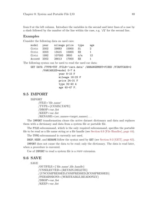 Chapter 9: System and Portable File I/O 89
from 0 at the left column. Introduce the variables in the second and later lines of a case by
a slash followed by the number of the line within the case, e.g. ‘/2’ for the second line.
Examples
Consider the following data on used cars:
model year mileage price type age
Civic 2002 29883 15900 Si 2
Civic 2003 13415 15900 EX 1
Civic 1992 107000 3800 n/a 12
Accord 2002 26613 17900 EX 1
The following syntax can be used to read the used car data:
GET DATA /TYPE=TXT /FILE=’cars.data’ /ARRANGEMENT=FIXED /FIRSTCASE=2
/VARIABLES=model 0-7 A
year 8-15 F
mileage 16-23 F
price 24-31 F
type 32-40 A
age 40-47 F.
9.5 IMPORT
IMPORT
/FILE=’file name’
/TYPE={COMM,TAPE}
/DROP=var list
/KEEP=var list
/RENAME=(src names=target names). . .
The IMPORT transformation clears the active dataset dictionary and data and replaces
them with a dictionary and data from a system file or portable file.
The FILE subcommand, which is the only required subcommand, specifies the portable
file to be read as a file name string or a file handle (see Section 6.9 [File Handles], page 44).
The TYPE subcommand is currently not used.
DROP, KEEP, and RENAME follow the syntax used by GET (see Section 9.3 [GET], page 82).
IMPORT does not cause the data to be read; only the dictionary. The data is read later,
when a procedure is executed.
Use of IMPORT to read a system file is a pspp extension.
9.6 SAVE
SAVE
/OUTFILE={’file name’,file handle}
/UNSELECTED={RETAIN,DELETE}
/{UNCOMPRESSED,COMPRESSED,ZCOMPRESSED}
/PERMISSIONS={WRITEABLE,READONLY}
/DROP=var list
/KEEP=var list
 