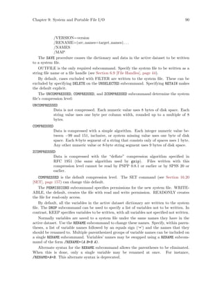 Chapter 9: System and Portable File I/O 90
/VERSION=version
/RENAME=(src names=target names). . .
/NAMES
/MAP
The SAVE procedure causes the dictionary and data in the active dataset to be written
to a system file.
OUTFILE is the only required subcommand. Specify the system file to be written as a
string file name or a file handle (see Section 6.9 [File Handles], page 44).
By default, cases excluded with FILTER are written to the system file. These can be
excluded by specifying DELETE on the UNSELECTED subcommand. Specifying RETAIN makes
the default explicit.
The UNCOMPRESSED, COMPRESSED, and ZCOMPRESSED subcommand determine the system
file’s compression level:
UNCOMPRESSED
Data is not compressed. Each numeric value uses 8 bytes of disk space. Each
string value uses one byte per column width, rounded up to a multiple of 8
bytes.
COMPRESSED
Data is compressed with a simple algorithm. Each integer numeric value be-
tween −99 and 151, inclusive, or system missing value uses one byte of disk
space. Each 8-byte segment of a string that consists only of spaces uses 1 byte.
Any other numeric value or 8-byte string segment uses 9 bytes of disk space.
ZCOMPRESSED
Data is compressed with the “deflate” compression algorithm specified in
RFC 1951 (the same algorithm used by gzip). Files written with this
compression level cannot be read by PSPP 0.8.1 or earlier or by SPSS 20 or
earlier.
COMPRESSED is the default compression level. The SET command (see Section 16.20
[SET], page 157) can change this default.
The PERMISSIONS subcommand specifies permissions for the new system file. WRITE-
ABLE, the default, creates the file with read and write permission. READONLY creates
the file for read-only access.
By default, all the variables in the active dataset dictionary are written to the system
file. The DROP subcommand can be used to specify a list of variables not to be written. In
contrast, KEEP specifies variables to be written, with all variables not specified not written.
Normally variables are saved to a system file under the same names they have in the
active dataset. Use the RENAME subcommand to change these names. Specify, within paren-
theses, a list of variable names followed by an equals sign (‘=’) and the names that they
should be renamed to. Multiple parenthesized groups of variable names can be included on
a single RENAME subcommand. Variables’ names may be swapped using a RENAME subcom-
mand of the form /RENAME=(A B=B A).
Alternate syntax for the RENAME subcommand allows the parentheses to be eliminated.
When this is done, only a single variable may be renamed at once. For instance,
/RENAME=A=B. This alternate syntax is deprecated.
 