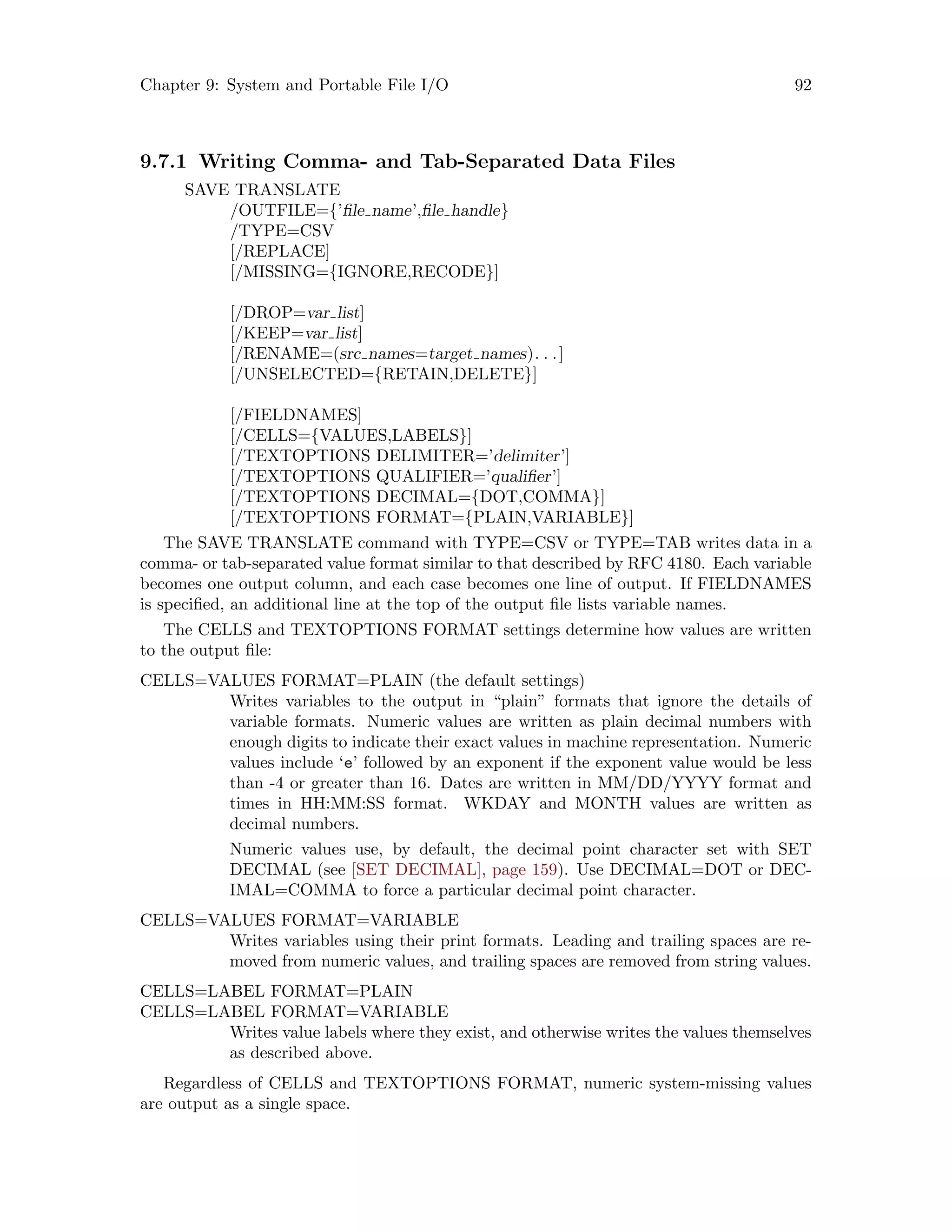 Chapter 9: System and Portable File I/O 92
9.7.1 Writing Comma- and Tab-Separated Data Files
SAVE TRANSLATE
/OUTFILE={’file name’,file handle}
/TYPE=CSV
[/REPLACE]
[/MISSING={IGNORE,RECODE}]
[/DROP=var list]
[/KEEP=var list]
[/RENAME=(src names=target names). . .]
[/UNSELECTED={RETAIN,DELETE}]
[/FIELDNAMES]
[/CELLS={VALUES,LABELS}]
[/TEXTOPTIONS DELIMITER=’delimiter’]
[/TEXTOPTIONS QUALIFIER=’qualifier’]
[/TEXTOPTIONS DECIMAL={DOT,COMMA}]
[/TEXTOPTIONS FORMAT={PLAIN,VARIABLE}]
The SAVE TRANSLATE command with TYPE=CSV or TYPE=TAB writes data in a
comma- or tab-separated value format similar to that described by RFC 4180. Each variable
becomes one output column, and each case becomes one line of output. If FIELDNAMES
is specified, an additional line at the top of the output file lists variable names.
The CELLS and TEXTOPTIONS FORMAT settings determine how values are written
to the output file:
CELLS=VALUES FORMAT=PLAIN (the default settings)
Writes variables to the output in “plain” formats that ignore the details of
variable formats. Numeric values are written as plain decimal numbers with
enough digits to indicate their exact values in machine representation. Numeric
values include ‘e’ followed by an exponent if the exponent value would be less
than -4 or greater than 16. Dates are written in MM/DD/YYYY format and
times in HH:MM:SS format. WKDAY and MONTH values are written as
decimal numbers.
Numeric values use, by default, the decimal point character set with SET
DECIMAL (see [SET DECIMAL], page 159). Use DECIMAL=DOT or DEC-
IMAL=COMMA to force a particular decimal point character.
CELLS=VALUES FORMAT=VARIABLE
Writes variables using their print formats. Leading and trailing spaces are re-
moved from numeric values, and trailing spaces are removed from string values.
CELLS=LABEL FORMAT=PLAIN
CELLS=LABEL FORMAT=VARIABLE
Writes value labels where they exist, and otherwise writes the values themselves
as described above.
Regardless of CELLS and TEXTOPTIONS FORMAT, numeric system-missing values
are output as a single space.
 