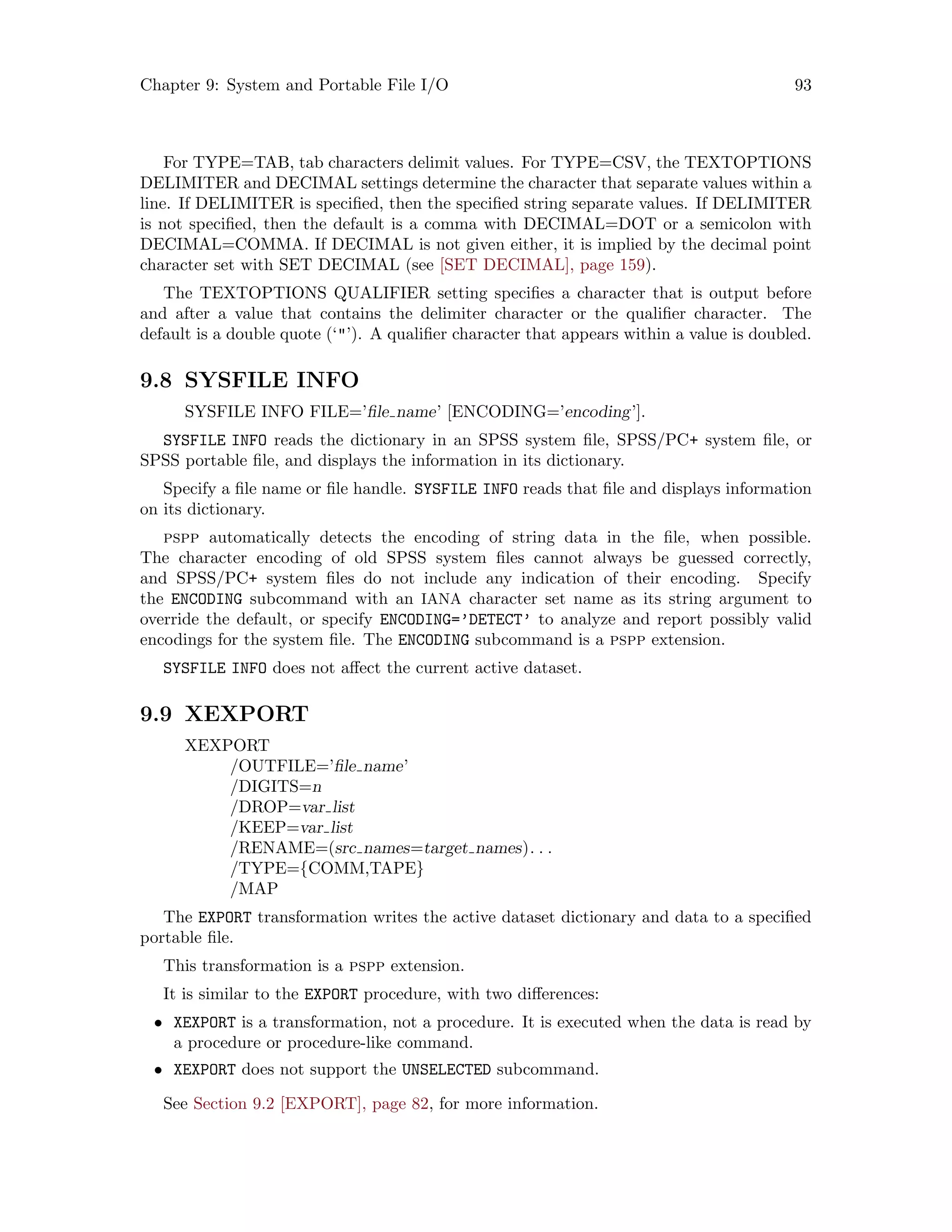 Chapter 9: System and Portable File I/O 93
For TYPE=TAB, tab characters delimit values. For TYPE=CSV, the TEXTOPTIONS
DELIMITER and DECIMAL settings determine the character that separate values within a
line. If DELIMITER is specified, then the specified string separate values. If DELIMITER
is not specified, then the default is a comma with DECIMAL=DOT or a semicolon with
DECIMAL=COMMA. If DECIMAL is not given either, it is implied by the decimal point
character set with SET DECIMAL (see [SET DECIMAL], page 159).
The TEXTOPTIONS QUALIFIER setting specifies a character that is output before
and after a value that contains the delimiter character or the qualifier character. The
default is a double quote (‘’). A qualifier character that appears within a value is doubled.
9.8 SYSFILE INFO
SYSFILE INFO FILE=’file name’ [ENCODING=’encoding’].
SYSFILE INFO reads the dictionary in an SPSS system file, SPSS/PC+ system file, or
SPSS portable file, and displays the information in its dictionary.
Specify a file name or file handle. SYSFILE INFO reads that file and displays information
on its dictionary.
pspp automatically detects the encoding of string data in the file, when possible.
The character encoding of old SPSS system files cannot always be guessed correctly,
and SPSS/PC+ system files do not include any indication of their encoding. Specify
the ENCODING subcommand with an IANA character set name as its string argument to
override the default, or specify ENCODING=’DETECT’ to analyze and report possibly valid
encodings for the system file. The ENCODING subcommand is a pspp extension.
SYSFILE INFO does not affect the current active dataset.
9.9 XEXPORT
XEXPORT
/OUTFILE=’file name’
/DIGITS=n
/DROP=var list
/KEEP=var list
/RENAME=(src names=target names). . .
/TYPE={COMM,TAPE}
/MAP
The EXPORT transformation writes the active dataset dictionary and data to a specified
portable file.
This transformation is a pspp extension.
It is similar to the EXPORT procedure, with two differences:
• XEXPORT is a transformation, not a procedure. It is executed when the data is read by
a procedure or procedure-like command.
• XEXPORT does not support the UNSELECTED subcommand.
See Section 9.2 [EXPORT], page 82, for more information.
 