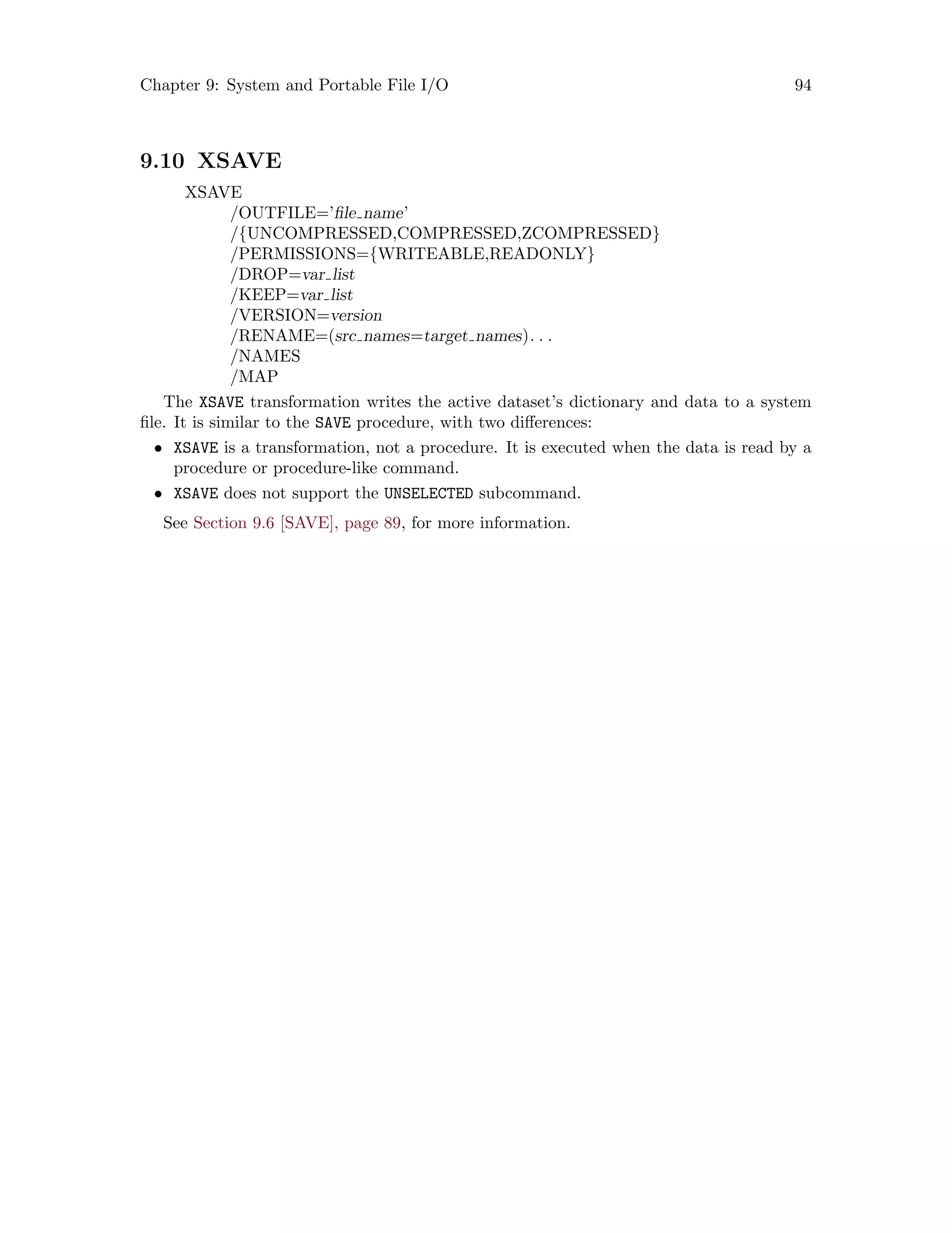 Chapter 9: System and Portable File I/O 94
9.10 XSAVE
XSAVE
/OUTFILE=’file name’
/{UNCOMPRESSED,COMPRESSED,ZCOMPRESSED}
/PERMISSIONS={WRITEABLE,READONLY}
/DROP=var list
/KEEP=var list
/VERSION=version
/RENAME=(src names=target names). . .
/NAMES
/MAP
The XSAVE transformation writes the active dataset’s dictionary and data to a system
file. It is similar to the SAVE procedure, with two differences:
• XSAVE is a transformation, not a procedure. It is executed when the data is read by a
procedure or procedure-like command.
• XSAVE does not support the UNSELECTED subcommand.
See Section 9.6 [SAVE], page 89, for more information.
 