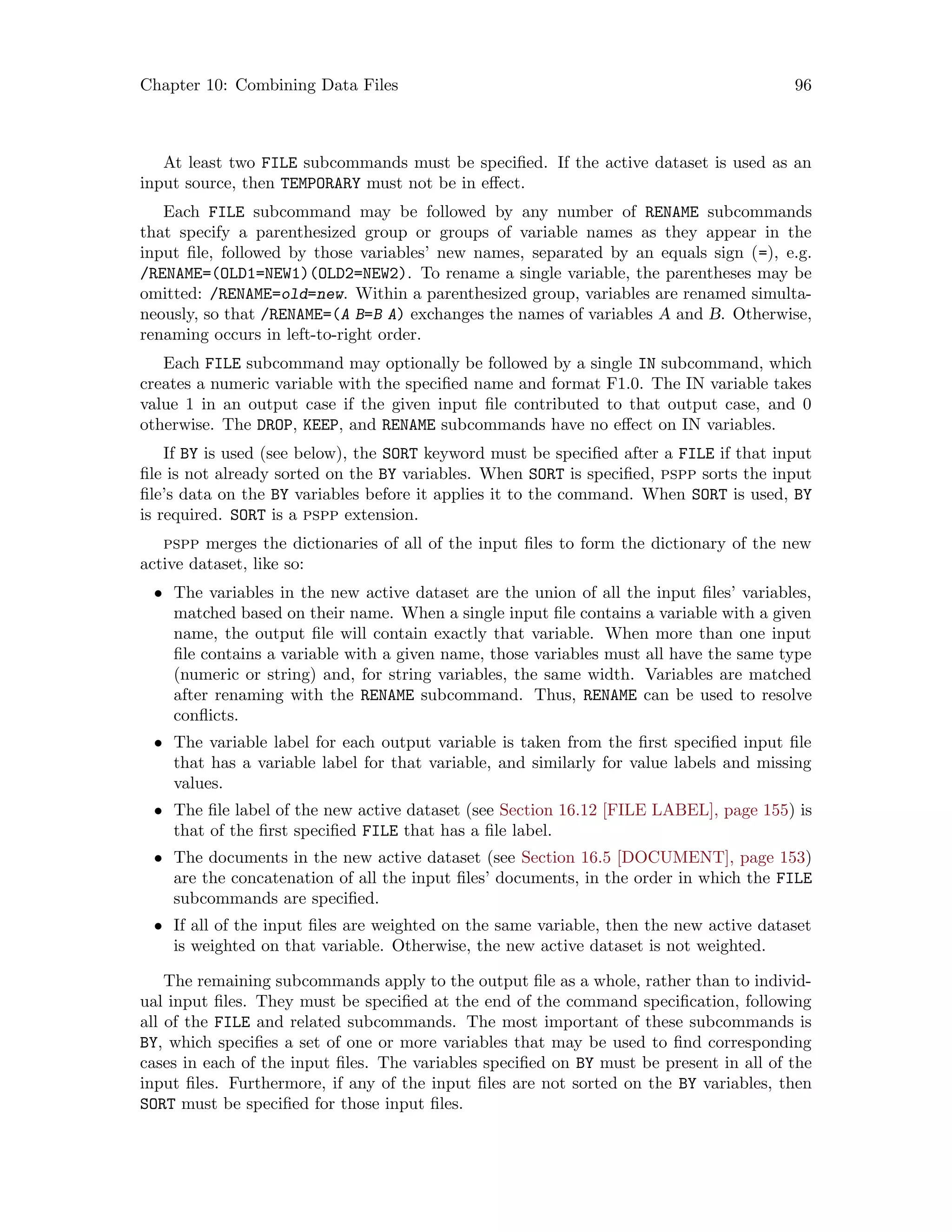 Chapter 10: Combining Data Files 96
At least two FILE subcommands must be specified. If the active dataset is used as an
input source, then TEMPORARY must not be in effect.
Each FILE subcommand may be followed by any number of RENAME subcommands
that specify a parenthesized group or groups of variable names as they appear in the
input file, followed by those variables’ new names, separated by an equals sign (=), e.g.
/RENAME=(OLD1=NEW1)(OLD2=NEW2). To rename a single variable, the parentheses may be
omitted: /RENAME=old=new. Within a parenthesized group, variables are renamed simulta-
neously, so that /RENAME=(A B=B A) exchanges the names of variables A and B. Otherwise,
renaming occurs in left-to-right order.
Each FILE subcommand may optionally be followed by a single IN subcommand, which
creates a numeric variable with the specified name and format F1.0. The IN variable takes
value 1 in an output case if the given input file contributed to that output case, and 0
otherwise. The DROP, KEEP, and RENAME subcommands have no effect on IN variables.
If BY is used (see below), the SORT keyword must be specified after a FILE if that input
file is not already sorted on the BY variables. When SORT is specified, pspp sorts the input
file’s data on the BY variables before it applies it to the command. When SORT is used, BY
is required. SORT is a pspp extension.
pspp merges the dictionaries of all of the input files to form the dictionary of the new
active dataset, like so:
• The variables in the new active dataset are the union of all the input files’ variables,
matched based on their name. When a single input file contains a variable with a given
name, the output file will contain exactly that variable. When more than one input
file contains a variable with a given name, those variables must all have the same type
(numeric or string) and, for string variables, the same width. Variables are matched
after renaming with the RENAME subcommand. Thus, RENAME can be used to resolve
conflicts.
• The variable label for each output variable is taken from the first specified input file
that has a variable label for that variable, and similarly for value labels and missing
values.
• The file label of the new active dataset (see Section 16.12 [FILE LABEL], page 155) is
that of the first specified FILE that has a file label.
• The documents in the new active dataset (see Section 16.5 [DOCUMENT], page 153)
are the concatenation of all the input files’ documents, in the order in which the FILE
subcommands are specified.
• If all of the input files are weighted on the same variable, then the new active dataset
is weighted on that variable. Otherwise, the new active dataset is not weighted.
The remaining subcommands apply to the output file as a whole, rather than to individ-
ual input files. They must be specified at the end of the command specification, following
all of the FILE and related subcommands. The most important of these subcommands is
BY, which specifies a set of one or more variables that may be used to find corresponding
cases in each of the input files. The variables specified on BY must be present in all of the
input files. Furthermore, if any of the input files are not sorted on the BY variables, then
SORT must be specified for those input files.
 