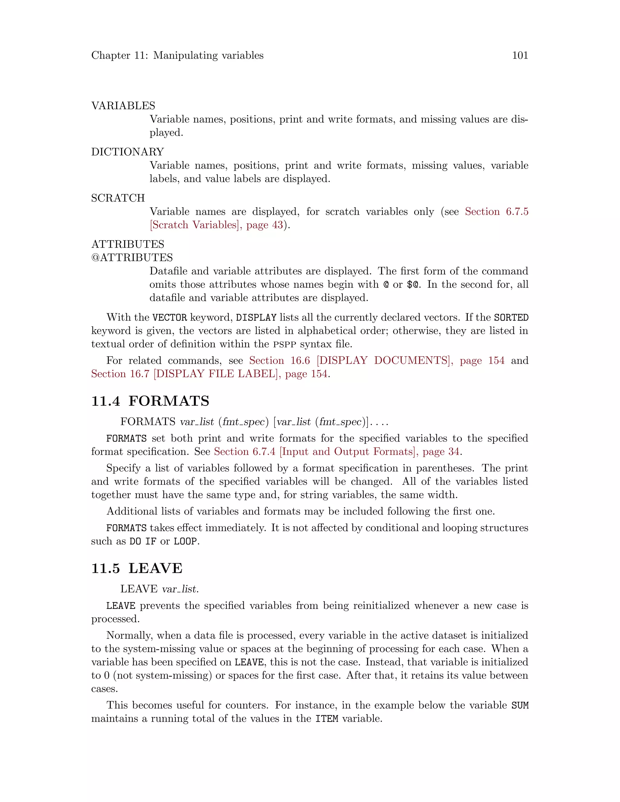 Chapter 11: Manipulating variables 101
VARIABLES
Variable names, positions, print and write formats, and missing values are dis-
played.
DICTIONARY
Variable names, positions, print and write formats, missing values, variable
labels, and value labels are displayed.
SCRATCH
Variable names are displayed, for scratch variables only (see Section 6.7.5
[Scratch Variables], page 43).
ATTRIBUTES
@ATTRIBUTES
Datafile and variable attributes are displayed. The first form of the command
omits those attributes whose names begin with @ or $@. In the second for, all
datafile and variable attributes are displayed.
With the VECTOR keyword, DISPLAY lists all the currently declared vectors. If the SORTED
keyword is given, the vectors are listed in alphabetical order; otherwise, they are listed in
textual order of definition within the pspp syntax file.
For related commands, see Section 16.6 [DISPLAY DOCUMENTS], page 154 and
Section 16.7 [DISPLAY FILE LABEL], page 154.
11.4 FORMATS
FORMATS var list (fmt spec) [var list (fmt spec)]. . ..
FORMATS set both print and write formats for the specified variables to the specified
format specification. See Section 6.7.4 [Input and Output Formats], page 34.
Specify a list of variables followed by a format specification in parentheses. The print
and write formats of the specified variables will be changed. All of the variables listed
together must have the same type and, for string variables, the same width.
Additional lists of variables and formats may be included following the first one.
FORMATS takes effect immediately. It is not affected by conditional and looping structures
such as DO IF or LOOP.
11.5 LEAVE
LEAVE var list.
LEAVE prevents the specified variables from being reinitialized whenever a new case is
processed.
Normally, when a data file is processed, every variable in the active dataset is initialized
to the system-missing value or spaces at the beginning of processing for each case. When a
variable has been specified on LEAVE, this is not the case. Instead, that variable is initialized
to 0 (not system-missing) or spaces for the first case. After that, it retains its value between
cases.
This becomes useful for counters. For instance, in the example below the variable SUM
maintains a running total of the values in the ITEM variable.
 