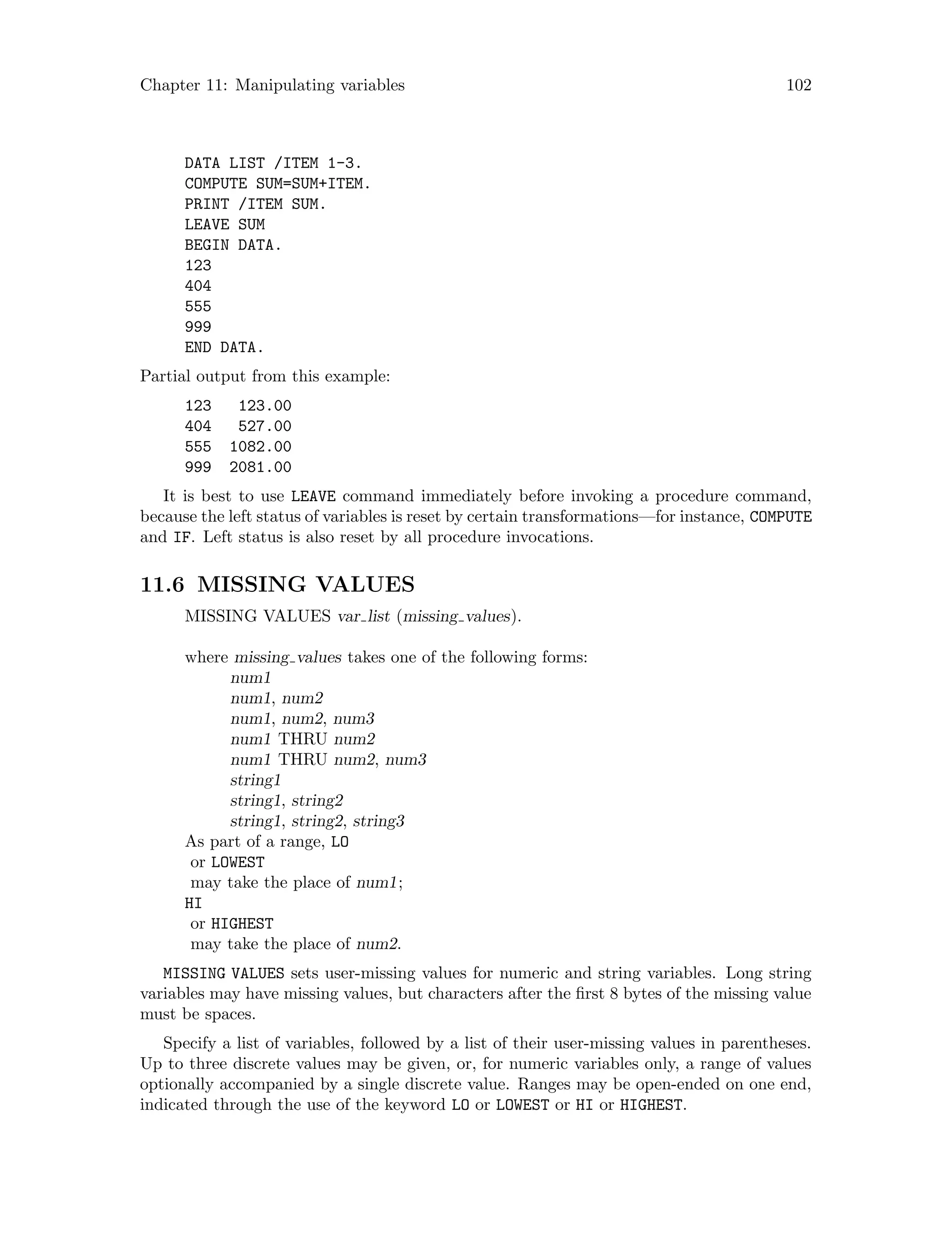 Chapter 11: Manipulating variables 102
DATA LIST /ITEM 1-3.
COMPUTE SUM=SUM+ITEM.
PRINT /ITEM SUM.
LEAVE SUM
BEGIN DATA.
123
404
555
999
END DATA.
Partial output from this example:
123 123.00
404 527.00
555 1082.00
999 2081.00
It is best to use LEAVE command immediately before invoking a procedure command,
because the left status of variables is reset by certain transformations—for instance, COMPUTE
and IF. Left status is also reset by all procedure invocations.
11.6 MISSING VALUES
MISSING VALUES var list (missing values).
where missing values takes one of the following forms:
num1
num1, num2
num1, num2, num3
num1 THRU num2
num1 THRU num2, num3
string1
string1, string2
string1, string2, string3
As part of a range, LO
or LOWEST
may take the place of num1;
HI
or HIGHEST
may take the place of num2.
MISSING VALUES sets user-missing values for numeric and string variables. Long string
variables may have missing values, but characters after the first 8 bytes of the missing value
must be spaces.
Specify a list of variables, followed by a list of their user-missing values in parentheses.
Up to three discrete values may be given, or, for numeric variables only, a range of values
optionally accompanied by a single discrete value. Ranges may be open-ended on one end,
indicated through the use of the keyword LO or LOWEST or HI or HIGHEST.
 